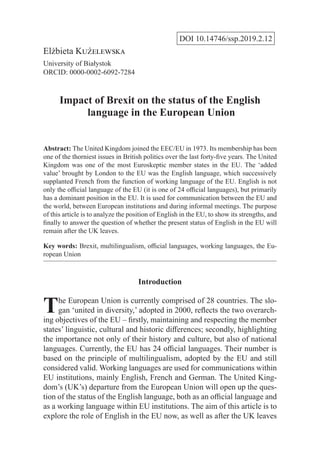 DOI 10.14746/ssp.2019.2.12
Elżbieta Kużelewska
University of Białystok
ORCID: 0000-0002-6092-7284
Impact of Brexit on the status of the English
language in the European Union
Abstract: The United Kingdom joined the EEC/EU in 1973. Its membership has been
one of the thorniest issues in British politics over the last forty-five years. The United
Kingdom was one of the most Euroskeptic member states in the EU. The ‘added
value’ brought by London to the EU was the English language, which successively
supplanted French from the function of working language of the EU. English is not
only the official language of the EU (it is one of 24 official languages), but primarily
has a dominant position in the EU. It is used for communication between the EU and
the world, between European institutions and during informal meetings. The purpose
of this article is to analyze the position of English in the EU, to show its strengths, and
finally to answer the question of whether the present status of English in the EU will
remain after the UK leaves.
Key words: Brexit, multilingualism, official languages, working languages, the Eu-
ropean Union
Introduction
The European Union is currently comprised of 28 countries. The slo-
gan ‘united in diversity,’ adopted in 2000, reflects the two overarch-
ing objectives of the EU – firstly, maintaining and respecting the member
states’ linguistic, cultural and historic differences; secondly, highlighting
the importance not only of their history and culture, but also of national
languages. Currently, the EU has 24 official languages. Their number is
based on the principle of multilingualism, adopted by the EU and still
considered valid. Working languages are used for communications within
EU institutions, mainly English, French and German. The United King-
dom’s (UK’s) departure from the European Union will open up the ques-
tion of the status of the English language, both as an official language and
as a working language within EU institutions. The aim of this article is to
explore the role of English in the EU now, as well as after the UK leaves
 