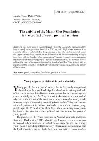 DOI 10.14746/ssp.2019.2.13
Beata Pająk-Patkowska
Adam Mickiewicz University
ORCID: 0000-0002-6509-8067
The activity of the Mamy Głos Foundation
in the context of youth political activism
Abstract: This paper aims to examine the activity of the Mamy Głos Foundation [We
have a voice], an organization founded in 2015 by junior high school students from
a handful of towns in Poland. For this purpose, a review of available materials about
this organization will be carried out and information will be collected using in-depth
interviews with the founders of the organization. The main research question concerns
the motivation behind young people’s activity in the foundation, the methods used to
achieve the goals of the organization and its founders’ profiles. Their activity will be
presented in the context of political activism among young people, including gender
differentiation.
Key words: youth, Mamy Głos Foundation, political activism
Young people as participants in political activity
Young people form a part of society that is frequently complained
about due to their low level of political and social activity and lack
of interest in socio-political issues. It may appear that development proc-
esses, especially in the 12–17 age bracket, make adolescence a period of
rebellion and rejection of the adult world, which may additionally result
in young people withdrawing into their private worlds. This group has not
attracted particular interest from researchers, as studies concern young
people aged 18–25 much more often. Still, a few interesting surveys can
be found which give insight into political activism among this group of
young people.
The group aged 11–17 was examined by Anna M. Zalewska and Beata
Krzywosz-Rynkiewicz (2011), who attempted to analyze the relationship
between developmental and individual factors and civic activism among
young people, including political activity. This research demonstrated that
the level of political activity (called conventional activity) is not gender-
 