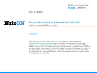 Builds technology to
                                                                Engage Customers

Case Study


Ebizon helps Society for Science & the Public (SSP)
digitize accreditation system


Abstract


Intel and Society for Science & the Public won a joint grant for $150,000 in the fourth 
Digital Media and Learning Competition, held in conjunction with the Mozilla Foundation and
supported by the MacArthur Foundation. This 12-month grant funded the development of badge
system – a system that would support and inspire connected learning. Connected learning happens in
and out of school, in physical places and in online spaces. Together with Intel, Society for Science &
the Public (SSP) envisioned a badging system to recognize achievement in its premier high school
science competitions, the Intel International Science and Engineering Fair (Intel ISEF) and the Intel
Science Talent Search (Intel STS).
 
