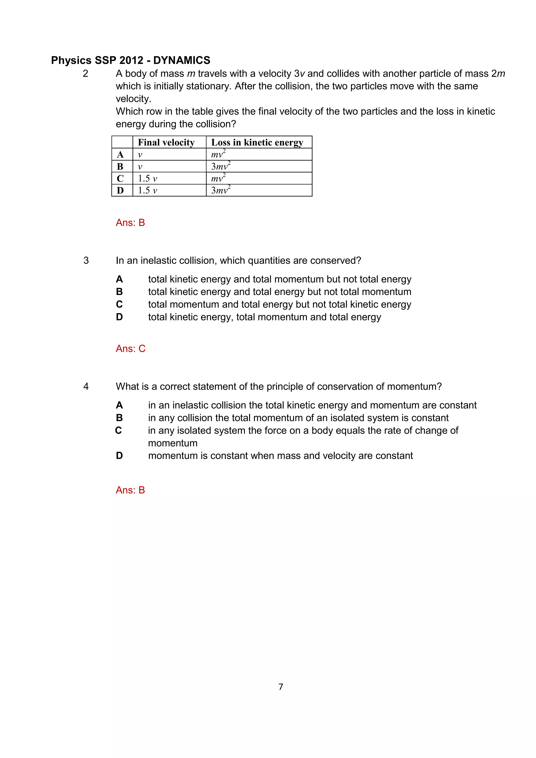 Physics SSP 2012 - DYNAMICS
7
2 A body of mass m travels with a velocity 3v and collides with another particle of mass 2m
which is initially stationary. After the collision, the two particles move with the same
velocity.
Which row in the table gives the final velocity of the two particles and the loss in kinetic
energy during the collision?
Final velocity Loss in kinetic energy
A v mv2
B v 3mv2
C 1.5 v mv2
D 1.5 v 3mv2
Ans: B
3 In an inelastic collision, which quantities are conserved?
A total kinetic energy and total momentum but not total energy
B total kinetic energy and total energy but not total momentum
C total momentum and total energy but not total kinetic energy
D total kinetic energy, total momentum and total energy
Ans: C
4 What is a correct statement of the principle of conservation of momentum?
A in an inelastic collision the total kinetic energy and momentum are constant
B in any collision the total momentum of an isolated system is constant
C in any isolated system the force on a body equals the rate of change of
momentum
D momentum is constant when mass and velocity are constant
Ans: B
 