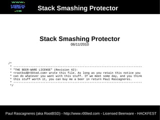 Stack Smashing Protector



                   Stack Smashing Protector
                                     06/11/2010




 /*
  * ----------------------------------------------------------------------------
  * "THE BEER-WARE LICENSE" (Revision 42):
  * <rootbsd@r00ted.com> wrote this file. As long as you retain this notice you
  * can do whatever you want with this stuff. If we meet some day, and you think
  * this stuff worth it, you can buy me a beer in return Paul Rascagneres.
  * ----------------------------------------------------------------------------
  */




Paul Rascagneres (aka RootBSD) - http://www.r00ted.com - Licensed Beerware - HACKFEST
 