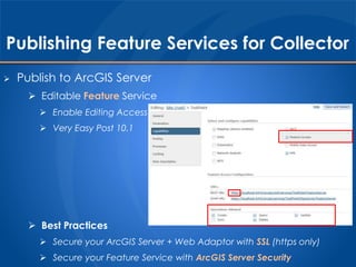 Publishing Feature Services for Collector 
 Publish to ArcGIS Server 
 Editable Feature Service 
 Enable Editing Access 
 Very Easy Post 10.1 
 Best Practices 
 Secure your ArcGIS Server + Web Adaptor with SSL (https only) 
 Secure your Feature Service with ArcGIS Server Security 
 
