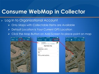 Consume WebMap in Collector 
 Log In to Organizational Account 
 Only Maps with Collectable Items are Available 
 Default Location is Your Current GPS Location 
 Click the Map Button on Add Screen to place point on map 
 
