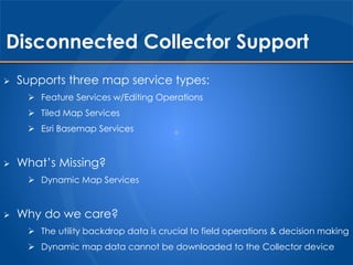 Disconnected Collector Support 
 Supports three map service types: 
 Feature Services w/Editing Operations 
 Tiled Map Services 
 Esri Basemap Services 
 What’s Missing? 
 Dynamic Map Services 
 Why do we care? 
 The utility backdrop data is crucial to field operations & decision making 
 Dynamic map data cannot be downloaded to the Collector device 
 