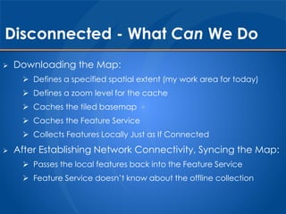 Disconnected - What Can We Do 
 Downloading the Map: 
 Defines a specified spatial extent (my work area for today) 
 Defines a zoom level for the cache 
 Caches the tiled basemap 
 Caches the Feature Service 
 Collects Features Locally Just as If Connected 
 After Establishing Network Connectivity, Syncing the Map: 
 Passes the local features back into the Feature Service 
 Feature Service doesn’t know about the offline collection 
 