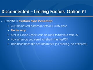 Disconnected – Limiting Factors, Option #1 
 Create a custom tiled basemap 
 Custom hosted basemap with our utility data 
 Tile the map 
 ArcGIS Online Credits can be used to tile your map ($) 
 How often do you need to refresh the tiles??? 
 Tiled basemaps are not interactive (no clicking, no attributes) 
 