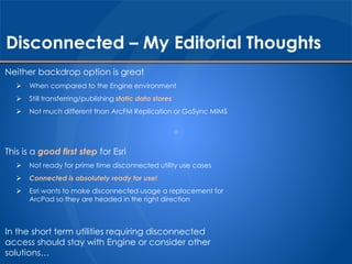 Disconnected – My Editorial Thoughts 
Neither backdrop option is great 
 When compared to the Engine environment 
 Still transferring/publishing static data stores 
 Not much different than ArcFM Replication or GoSync MIMS 
This is a good first step for Esri 
 Not ready for prime time disconnected utility use cases 
 Connected is absolutely ready for use! 
 Esri wants to make disconnected usage a replacement for 
ArcPad so they are headed in the right direction 
In the short term utilities requiring disconnected 
access should stay with Engine or consider other 
solutions… 
 