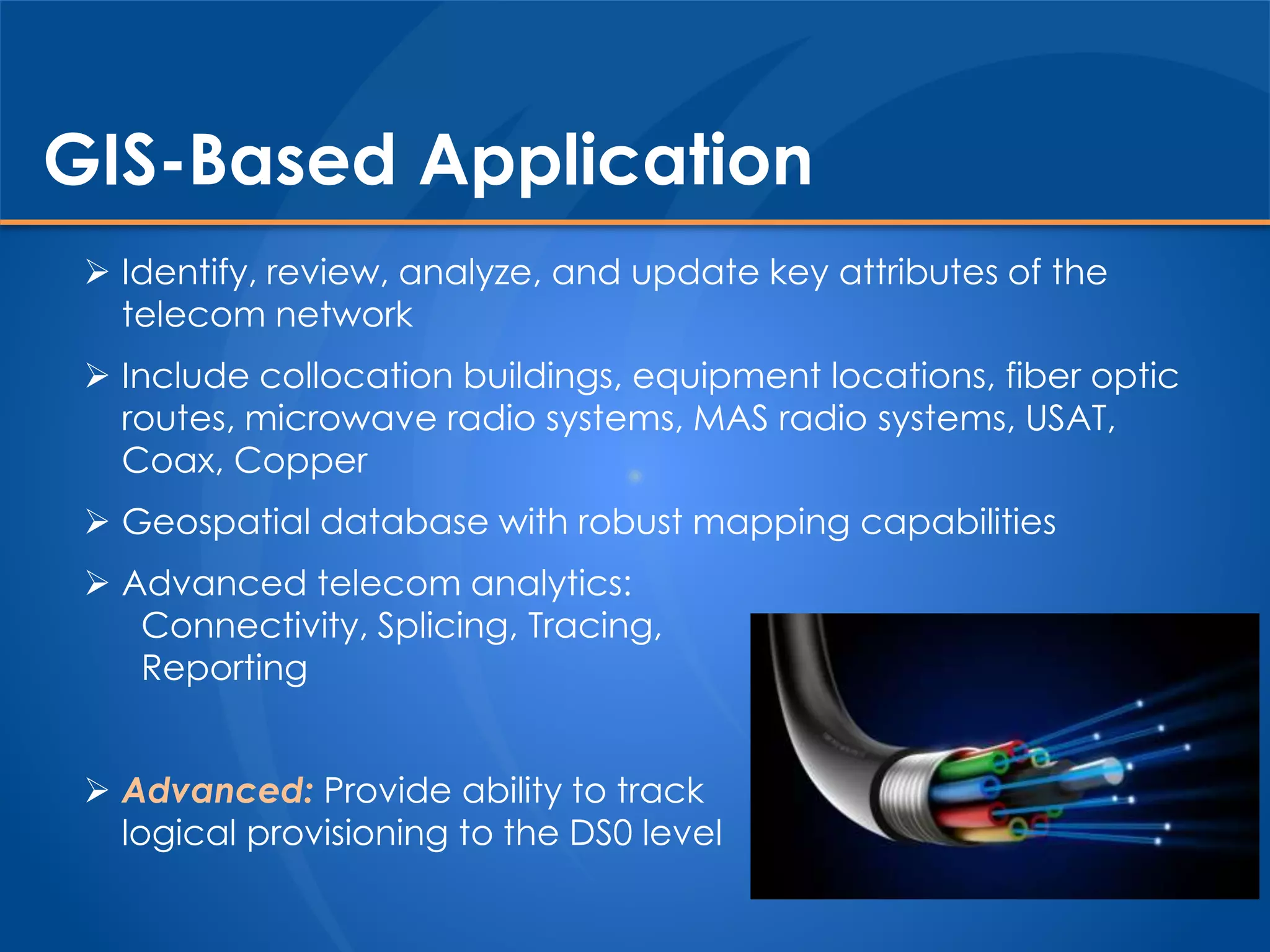 GIS-Based Application
 Identify, review, analyze, and update key attributes of the
telecom network
 Include collocation buildings, equipment locations, fiber optic
routes, microwave radio systems, MAS radio systems, USAT,
Coax, Copper
 Geospatial database with robust mapping capabilities
 Advanced telecom analytics:
Connectivity, Splicing, Tracing,
Reporting
 Advanced: Provide ability to track
logical provisioning to the DS0 level
 