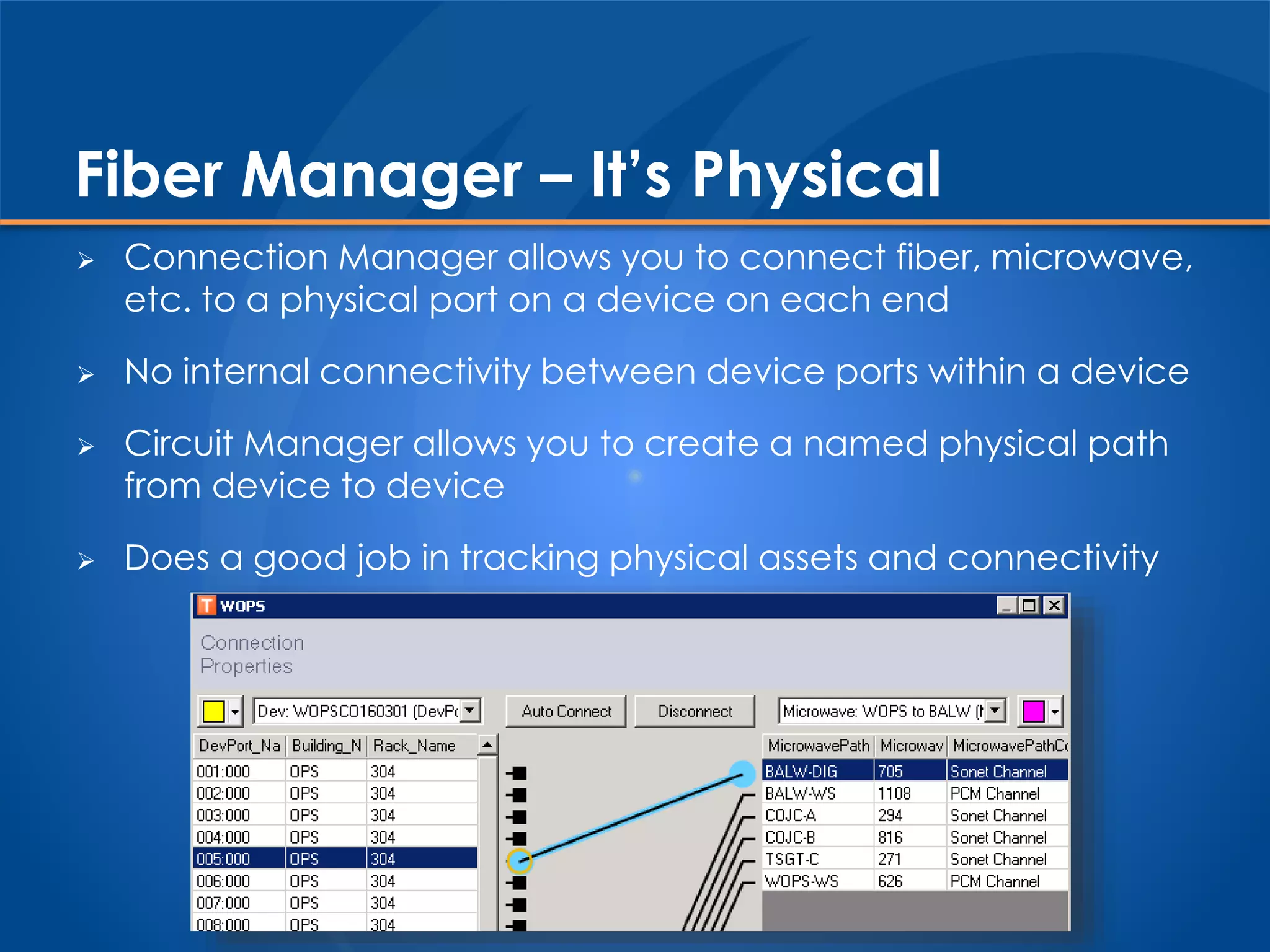 Fiber Manager – It’s Physical
 Connection Manager allows you to connect fiber, microwave,
etc. to a physical port on a device on each end
 No internal connectivity between device ports within a device
 Circuit Manager allows you to create a named physical path
from device to device
 Does a good job in tracking physical assets and connectivity
 