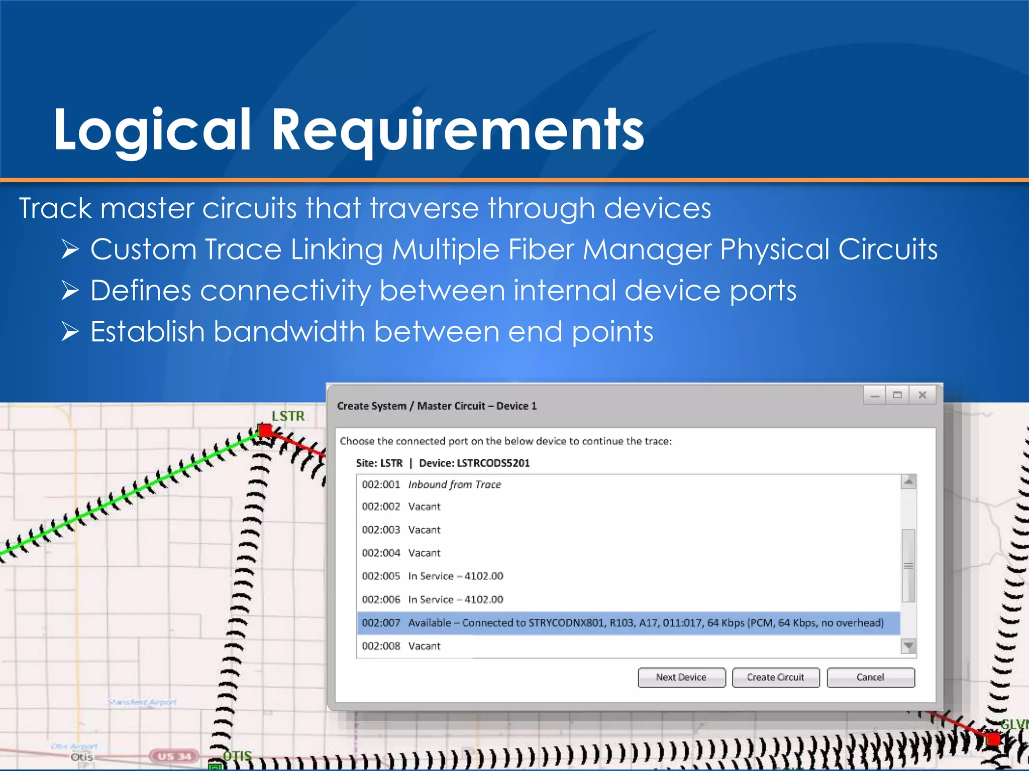 Track master circuits that traverse through devices
 Custom Trace Linking Multiple Fiber Manager Physical Circuits
 Defines connectivity between internal device ports
 Establish bandwidth between end points
Logical Requirements
 