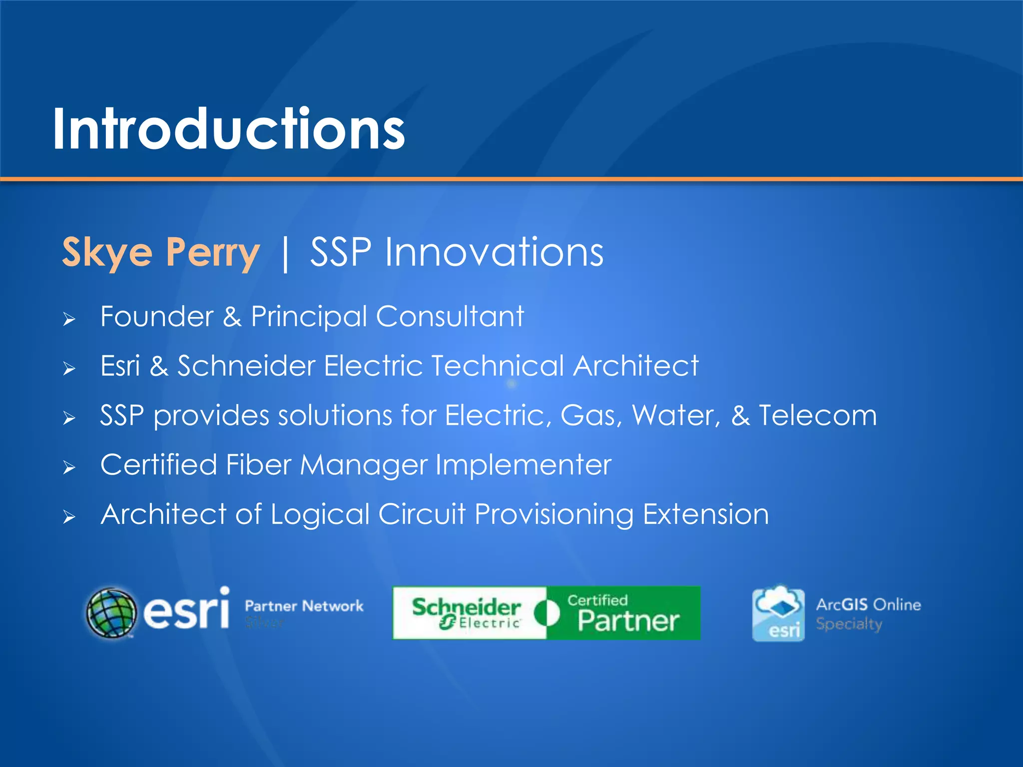 Introductions
Skye Perry | SSP Innovations
 Founder & Principal Consultant
 Esri & Schneider Electric Technical Architect
 SSP provides solutions for Electric, Gas, Water, & Telecom
 Certified Fiber Manager Implementer
 Architect of Logical Circuit Provisioning Extension
 