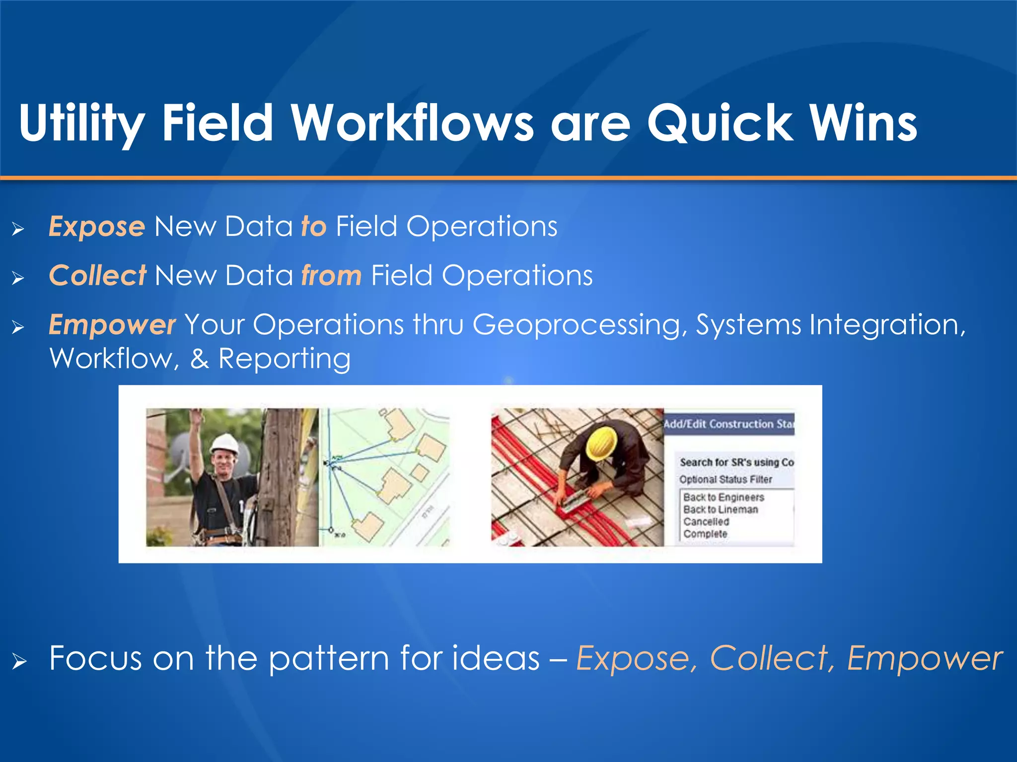 Utility Field Workflows are Quick Wins
 Expose New Data to Field Operations
 Collect New Data from Field Operations
 Empower Your Operations thru Geoprocessing, Systems Integration,
Workflow, & Reporting
 Focus on the pattern for ideas – Expose, Collect, Empower
 