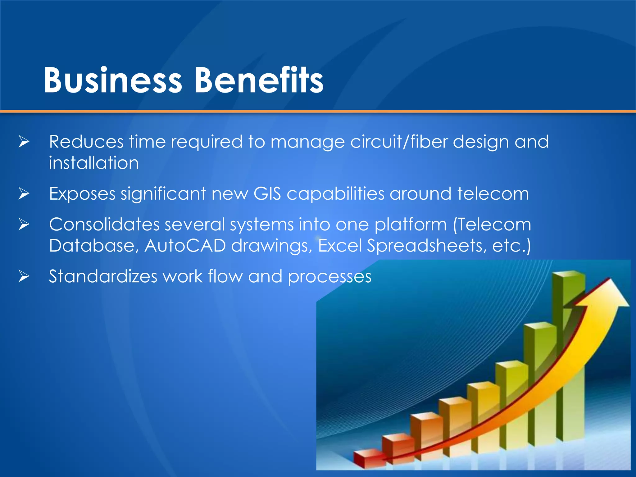 Business Benefits
 Reduces time required to manage circuit/fiber design and
installation
 Exposes significant new GIS capabilities around telecom
 Consolidates several systems into one platform (Telecom
Database, AutoCAD drawings, Excel Spreadsheets, etc.)
 Standardizes work flow and processes
 
