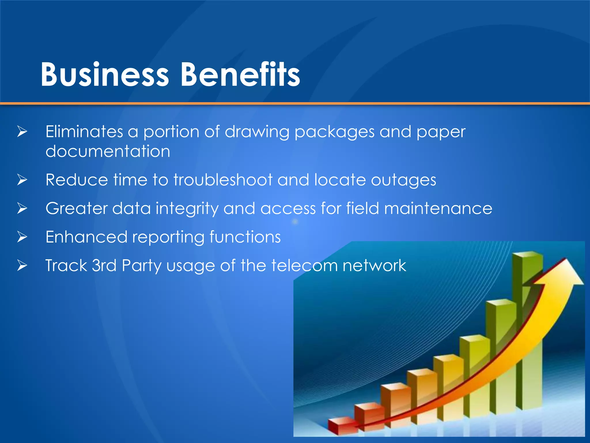 Business Benefits
 Eliminates a portion of drawing packages and paper
documentation
 Reduce time to troubleshoot and locate outages
 Greater data integrity and access for field maintenance
 Enhanced reporting functions
 Track 3rd Party usage of the telecom network
 