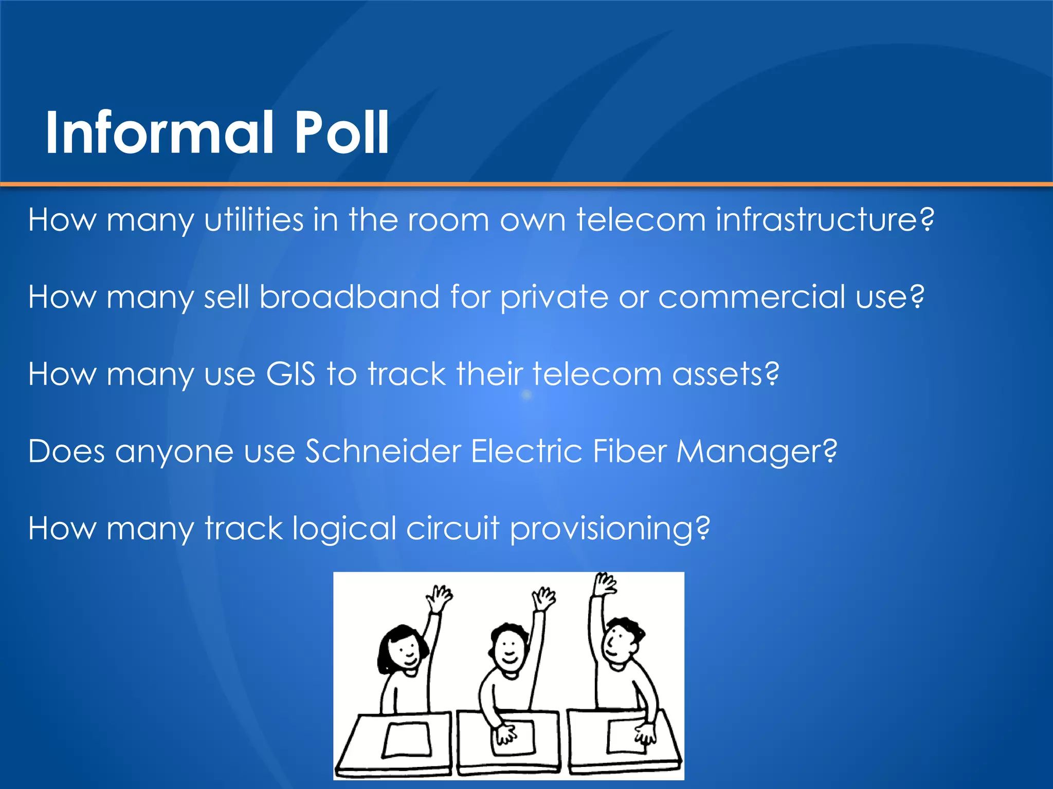 Informal Poll
How many utilities in the room own telecom infrastructure?
How many sell broadband for private or commercial use?
How many use GIS to track their telecom assets?
Does anyone use Schneider Electric Fiber Manager?
How many track logical circuit provisioning?
 