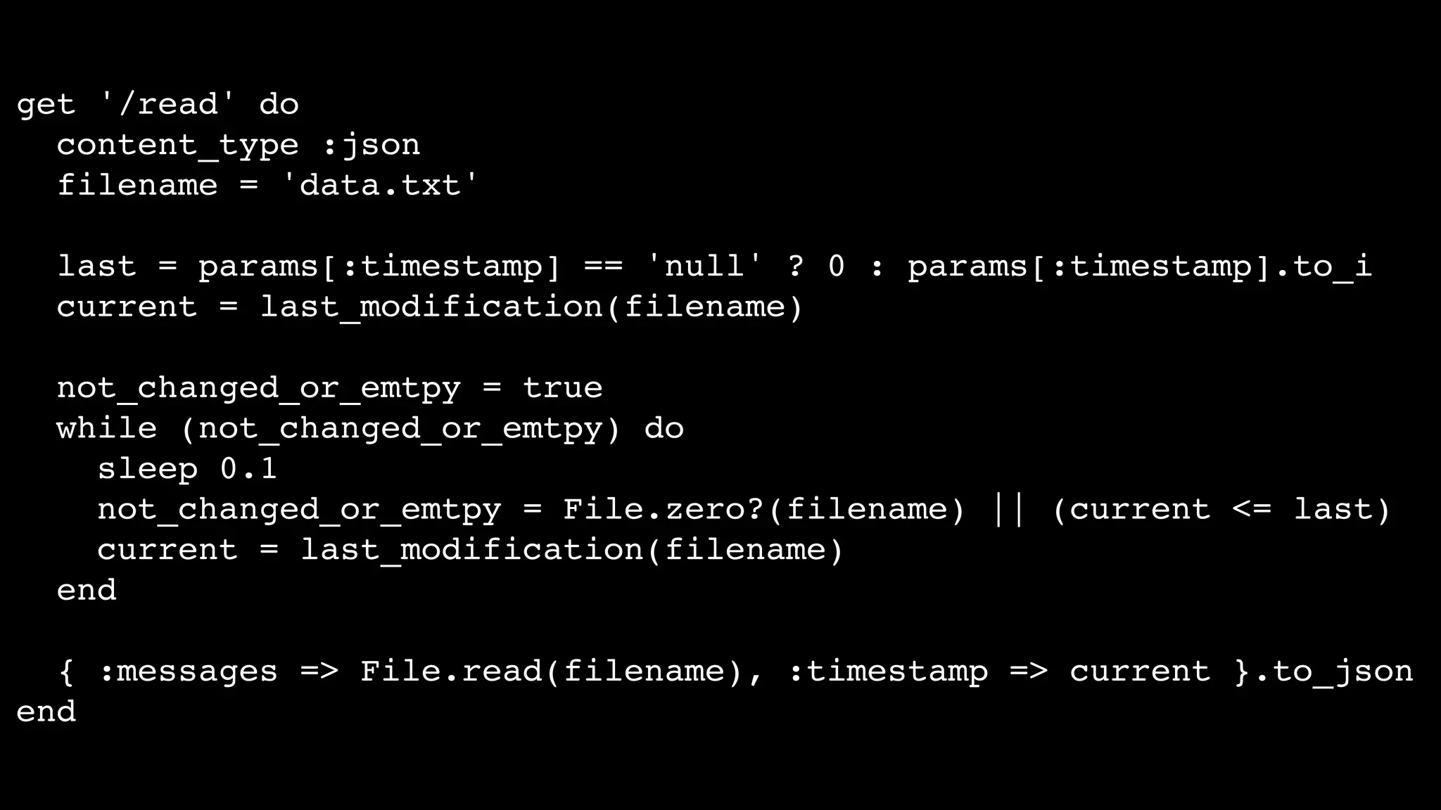 get '/read' do
content_type :json
filename = 'data.txt'
last = params[:timestamp] == 'null' ? 0 : params[:timestamp].to_i
current = last_modification(filename)
not_changed_or_emtpy = true
while (not_changed_or_emtpy) do
sleep 0.1
not_changed_or_emtpy = File.zero?(filename) || (current <= last)
current = last_modification(filename)
end
{ :messages => File.read(filename), :timestamp => current }.to_json
end
 