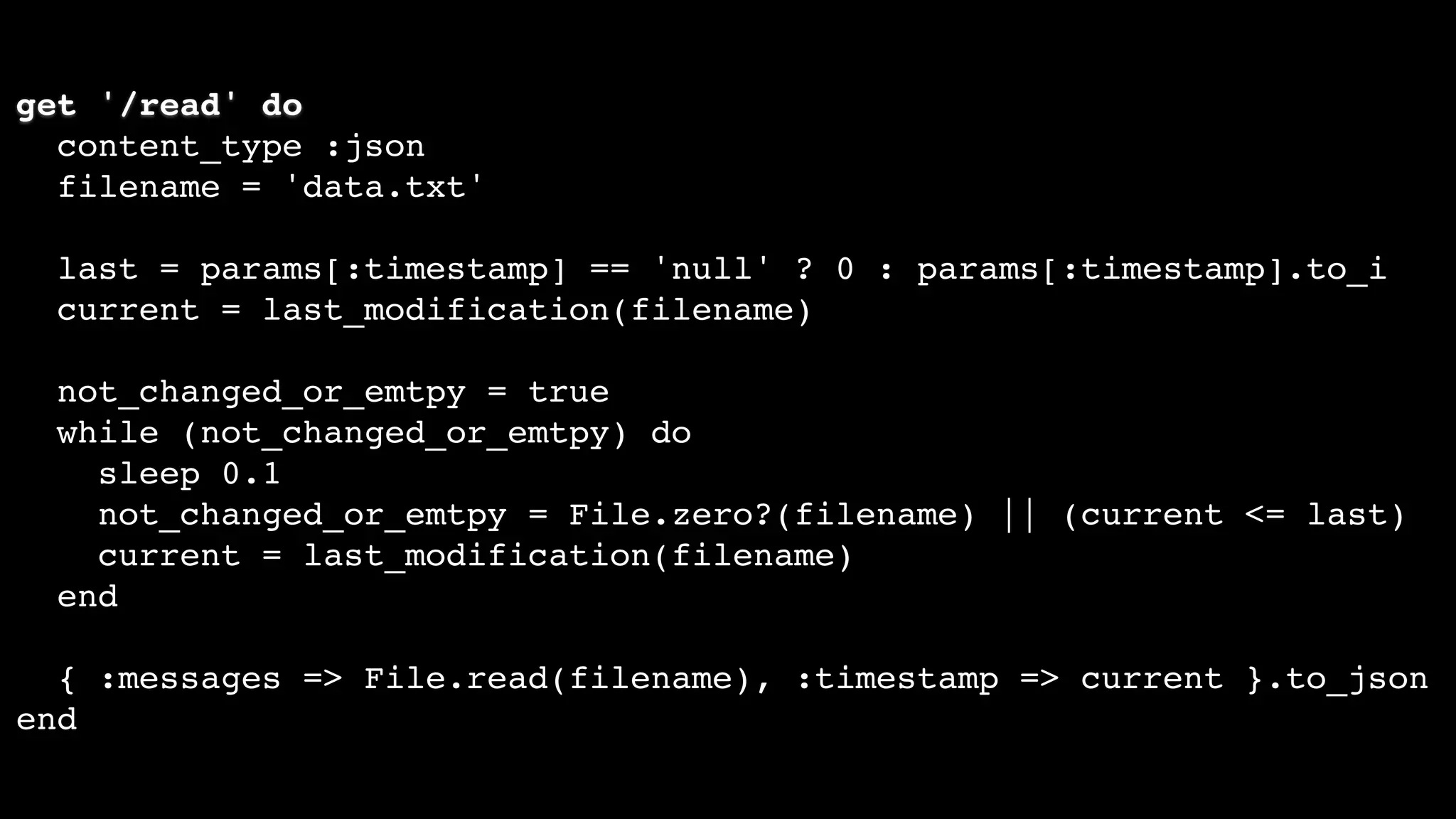 get '/read' do
content_type :json
filename = 'data.txt'
last = params[:timestamp] == 'null' ? 0 : params[:timestamp].to_i
current = last_modification(filename)
not_changed_or_emtpy = true
while (not_changed_or_emtpy) do
sleep 0.1
not_changed_or_emtpy = File.zero?(filename) || (current <= last)
current = last_modification(filename)
end
{ :messages => File.read(filename), :timestamp => current }.to_json
end
 