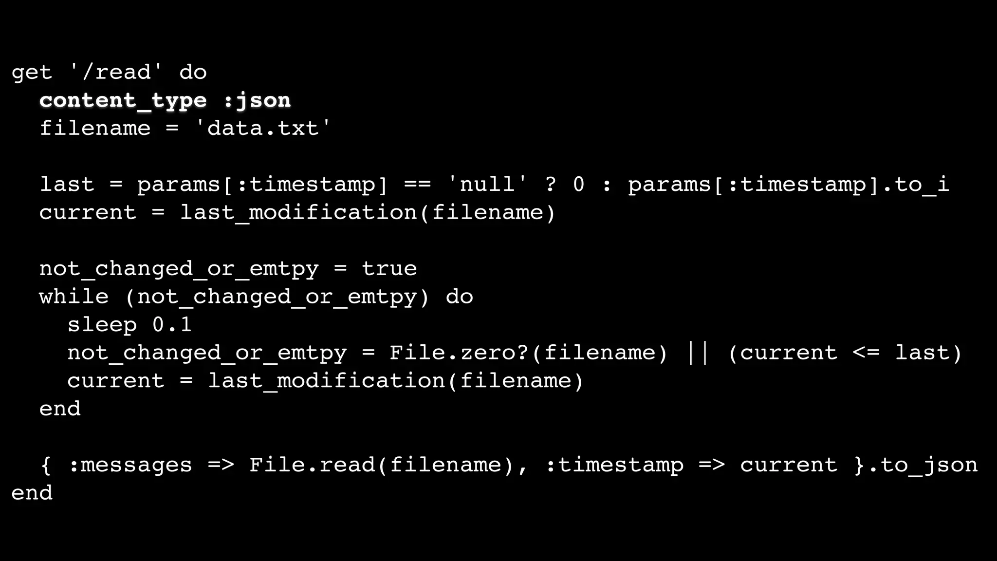 get '/read' do
content_type :json
filename = 'data.txt'
last = params[:timestamp] == 'null' ? 0 : params[:timestamp].to_i
current = last_modification(filename)
not_changed_or_emtpy = true
while (not_changed_or_emtpy) do
sleep 0.1
not_changed_or_emtpy = File.zero?(filename) || (current <= last)
current = last_modification(filename)
end
{ :messages => File.read(filename), :timestamp => current }.to_json
end
 
