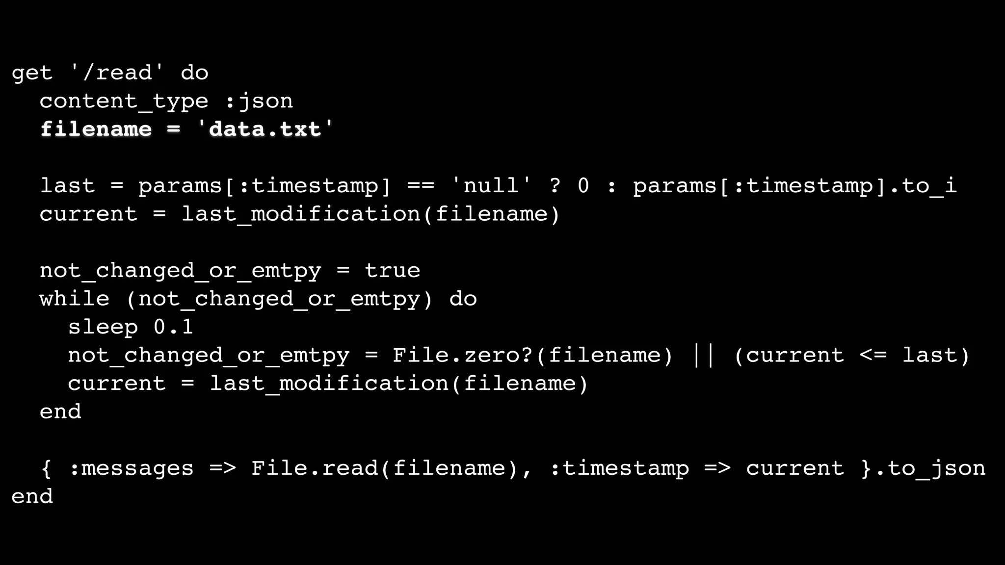 get '/read' do
content_type :json
filename = 'data.txt'
last = params[:timestamp] == 'null' ? 0 : params[:timestamp].to_i
current = last_modification(filename)
not_changed_or_emtpy = true
while (not_changed_or_emtpy) do
sleep 0.1
not_changed_or_emtpy = File.zero?(filename) || (current <= last)
current = last_modification(filename)
end
{ :messages => File.read(filename), :timestamp => current }.to_json
end
 