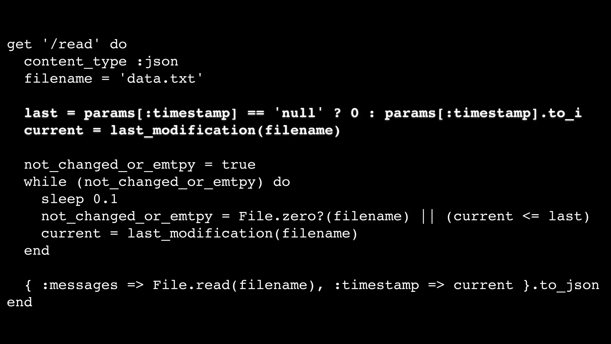 get '/read' do
content_type :json
filename = 'data.txt'
last = params[:timestamp] == 'null' ? 0 : params[:timestamp].to_i
current = last_modification(filename)
not_changed_or_emtpy = true
while (not_changed_or_emtpy) do
sleep 0.1
not_changed_or_emtpy = File.zero?(filename) || (current <= last)
current = last_modification(filename)
end
{ :messages => File.read(filename), :timestamp => current }.to_json
end
 