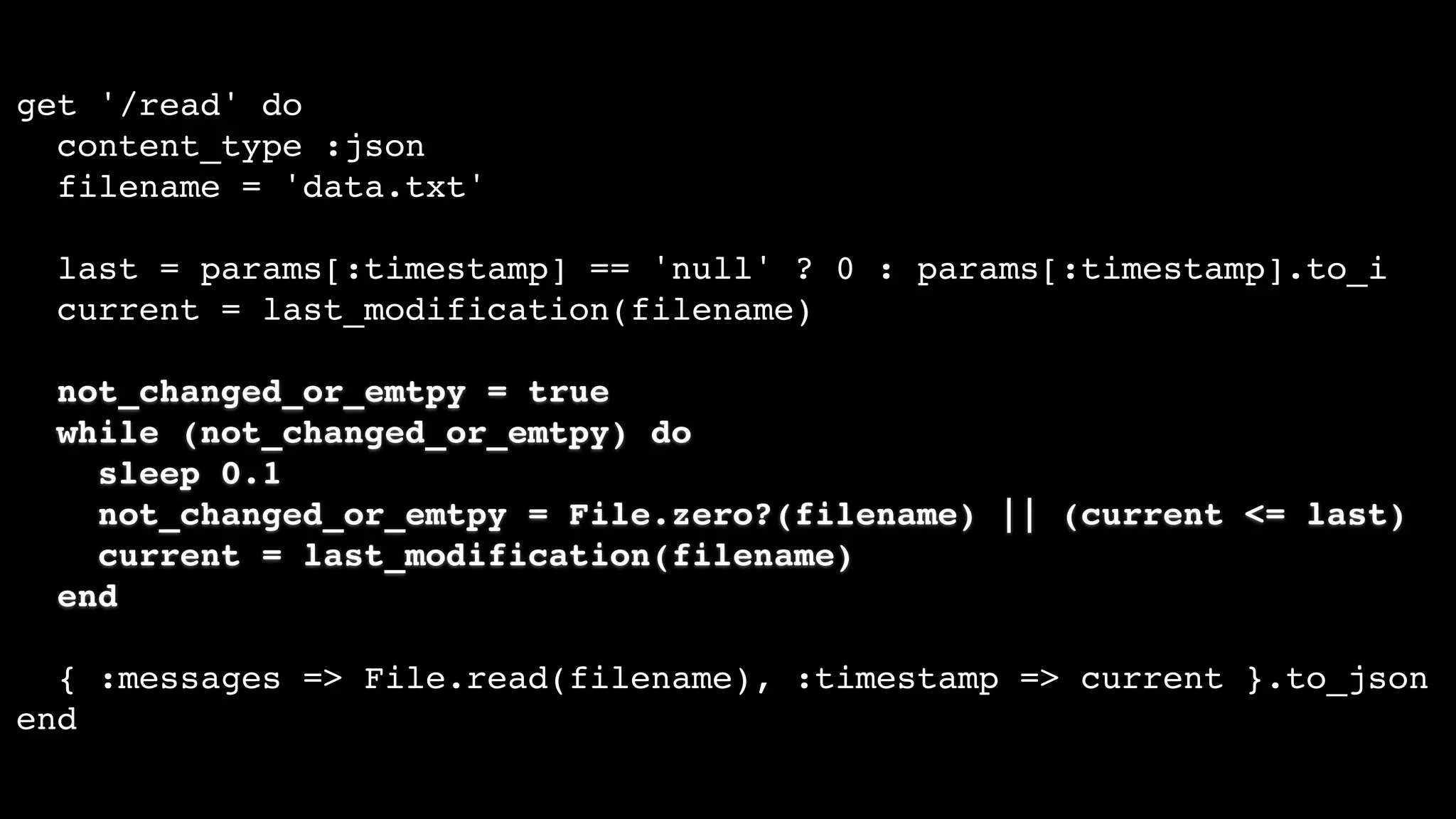 get '/read' do
content_type :json
filename = 'data.txt'
last = params[:timestamp] == 'null' ? 0 : params[:timestamp].to_i
current = last_modification(filename)
not_changed_or_emtpy = true
while (not_changed_or_emtpy) do
sleep 0.1
not_changed_or_emtpy = File.zero?(filename) || (current <= last)
current = last_modification(filename)
end
{ :messages => File.read(filename), :timestamp => current }.to_json
end
 
