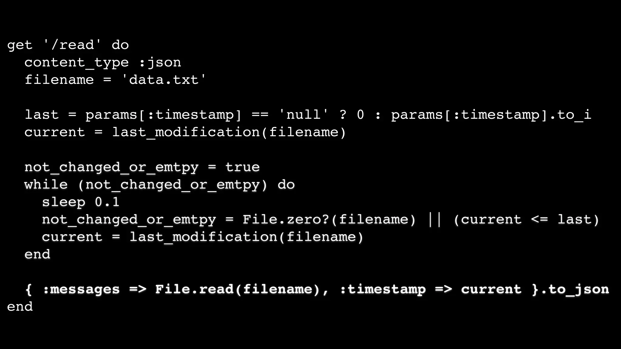 get '/read' do
content_type :json
filename = 'data.txt'
last = params[:timestamp] == 'null' ? 0 : params[:timestamp].to_i
current = last_modification(filename)
not_changed_or_emtpy = true
while (not_changed_or_emtpy) do
sleep 0.1
not_changed_or_emtpy = File.zero?(filename) || (current <= last)
current = last_modification(filename)
end
{ :messages => File.read(filename), :timestamp => current }.to_json
end
 