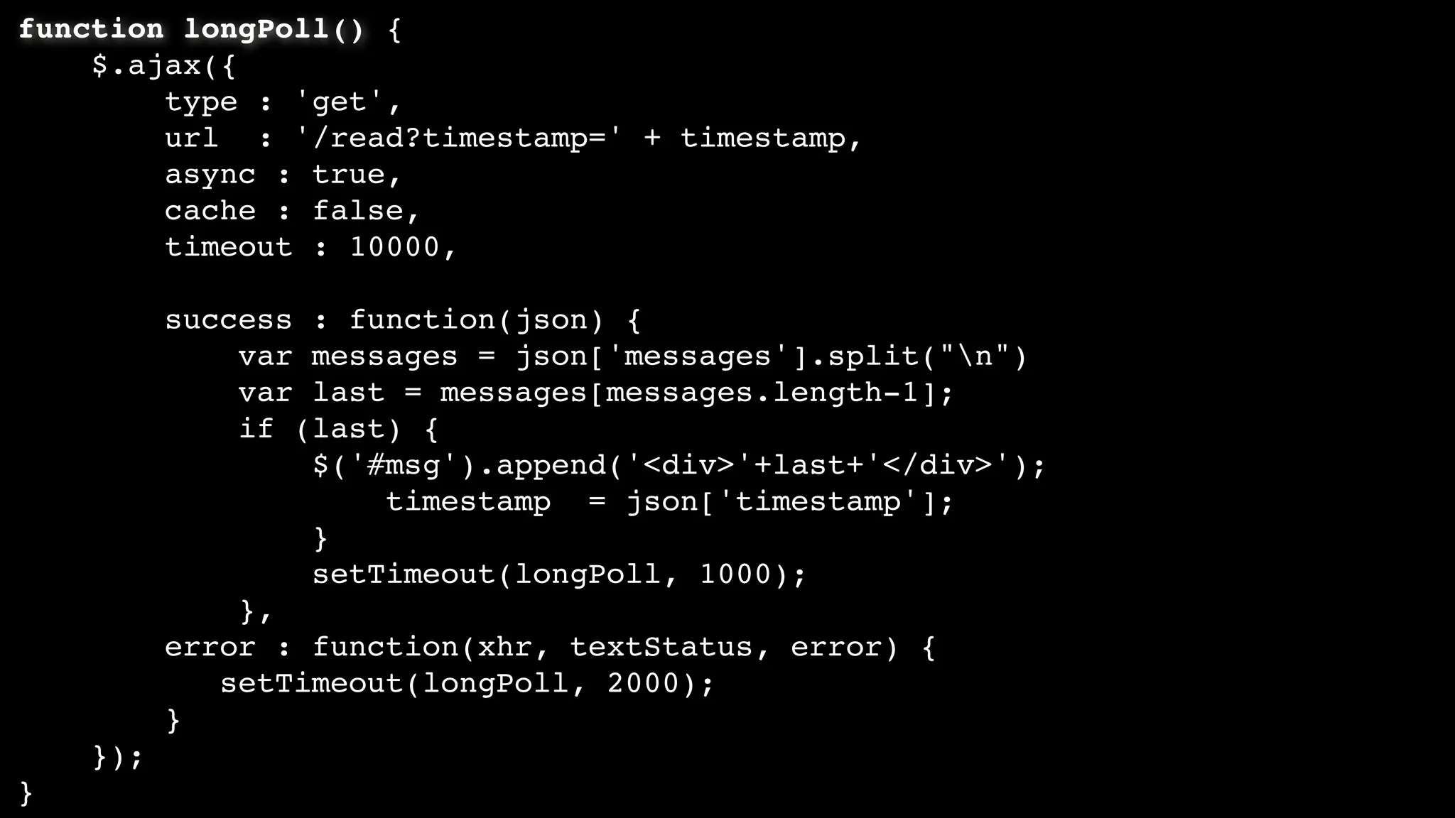 function longPoll() {
$.ajax({
type : 'get',
url : '/read?timestamp=' + timestamp,
async : true,
cache : false,
timeout : 10000,
success : function(json) {
var messages = json['messages'].split("n")
var last = messages[messages.length-1];
if (last) {
$('#msg').append('<div>'+last+'</div>');
timestamp = json['timestamp'];
}
setTimeout(longPoll, 1000);
},
error : function(xhr, textStatus, error) {
setTimeout(longPoll, 2000);
}
});
}
 