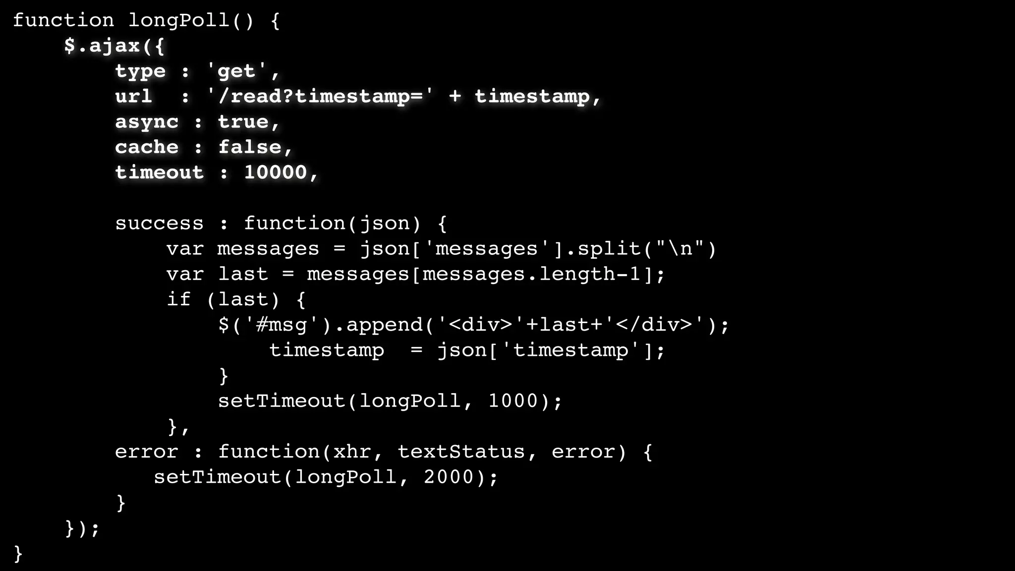 function longPoll() {
$.ajax({
type : 'get',
url : '/read?timestamp=' + timestamp,
async : true,
cache : false,
timeout : 10000,
success : function(json) {
var messages = json['messages'].split("n")
var last = messages[messages.length-1];
if (last) {
$('#msg').append('<div>'+last+'</div>');
timestamp = json['timestamp'];
}
setTimeout(longPoll, 1000);
},
error : function(xhr, textStatus, error) {
setTimeout(longPoll, 2000);
}
});
}
 