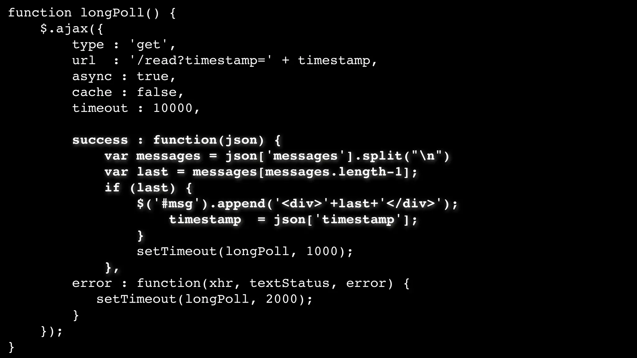 function longPoll() {
$.ajax({
type : 'get',
url : '/read?timestamp=' + timestamp,
async : true,
cache : false,
timeout : 10000,
success : function(json) {
var messages = json['messages'].split("n")
var last = messages[messages.length-1];
if (last) {
$('#msg').append('<div>'+last+'</div>');
timestamp = json['timestamp'];
}
setTimeout(longPoll, 1000);
},
error : function(xhr, textStatus, error) {
setTimeout(longPoll, 2000);
}
});
}
 