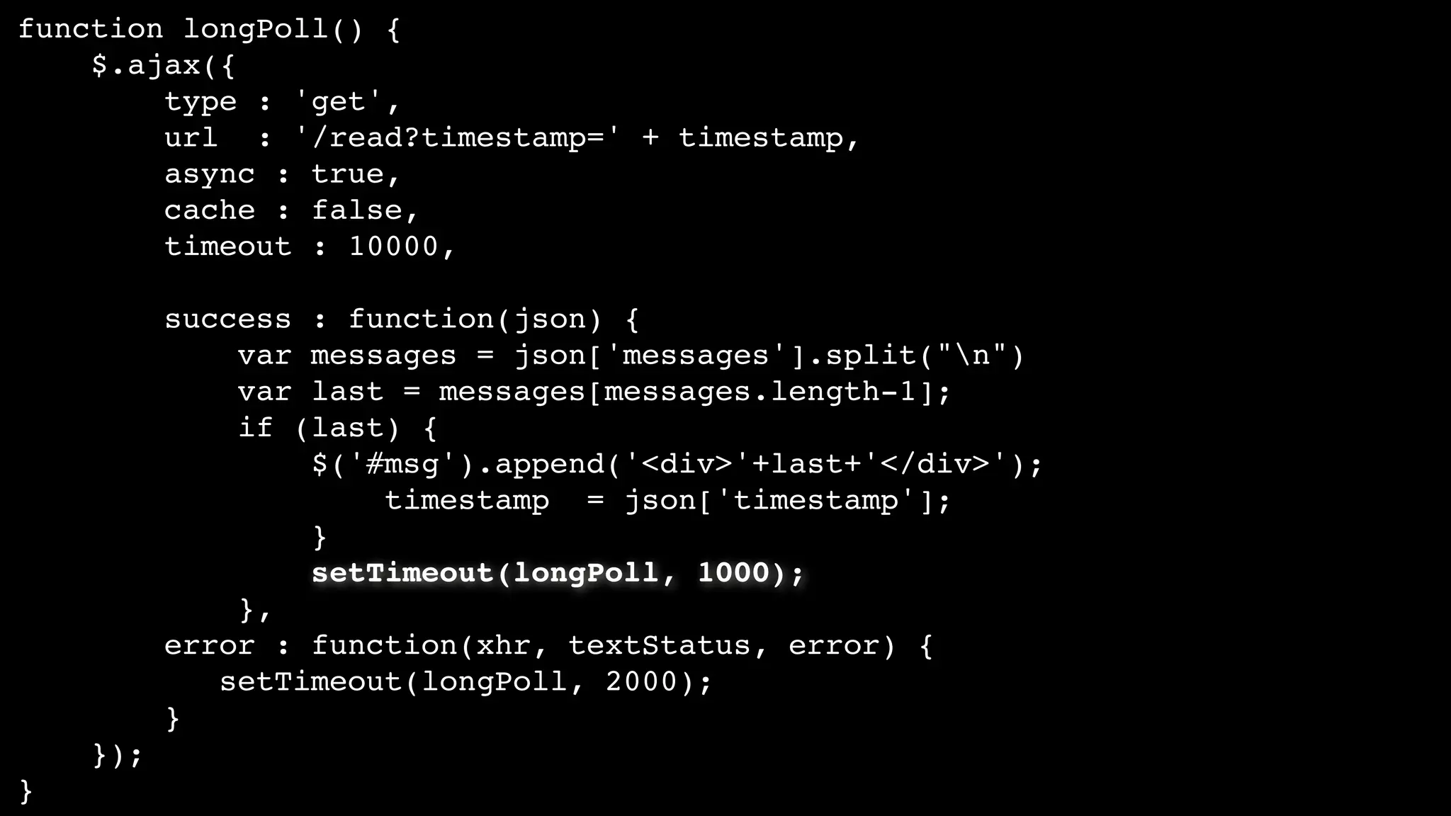 function longPoll() {
$.ajax({
type : 'get',
url : '/read?timestamp=' + timestamp,
async : true,
cache : false,
timeout : 10000,
success : function(json) {
var messages = json['messages'].split("n")
var last = messages[messages.length-1];
if (last) {
$('#msg').append('<div>'+last+'</div>');
timestamp = json['timestamp'];
}
setTimeout(longPoll, 1000);
},
error : function(xhr, textStatus, error) {
setTimeout(longPoll, 2000);
}
});
}
 