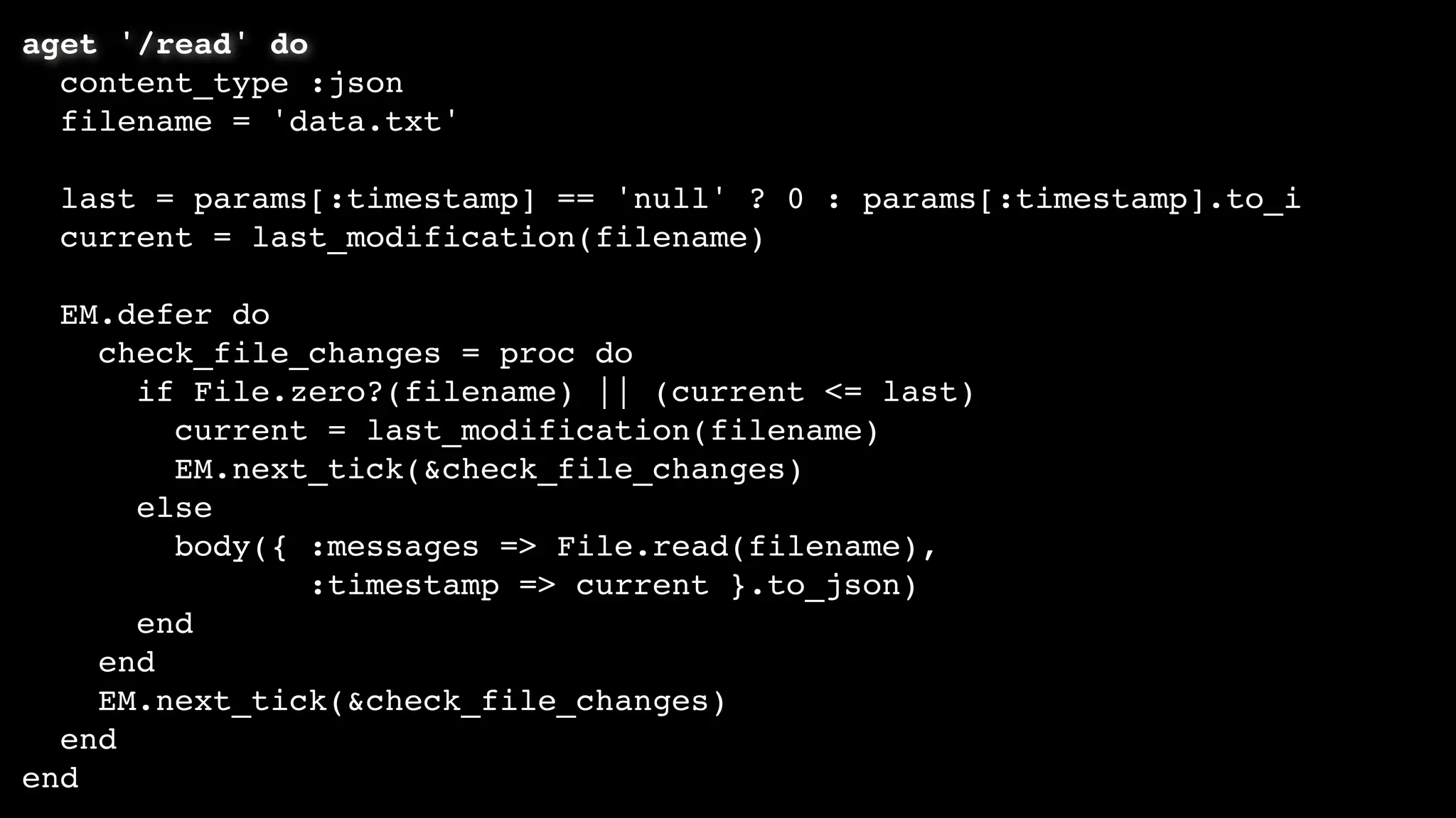 aget '/read' do
content_type :json
filename = 'data.txt'
last = params[:timestamp] == 'null' ? 0 : params[:timestamp].to_i
current = last_modification(filename)
EM.defer do
check_file_changes = proc do
if File.zero?(filename) || (current <= last)
current = last_modification(filename)
EM.next_tick(&check_file_changes)
else
body({ :messages => File.read(filename),
:timestamp => current }.to_json)
end
end
EM.next_tick(&check_file_changes)
end
end
 