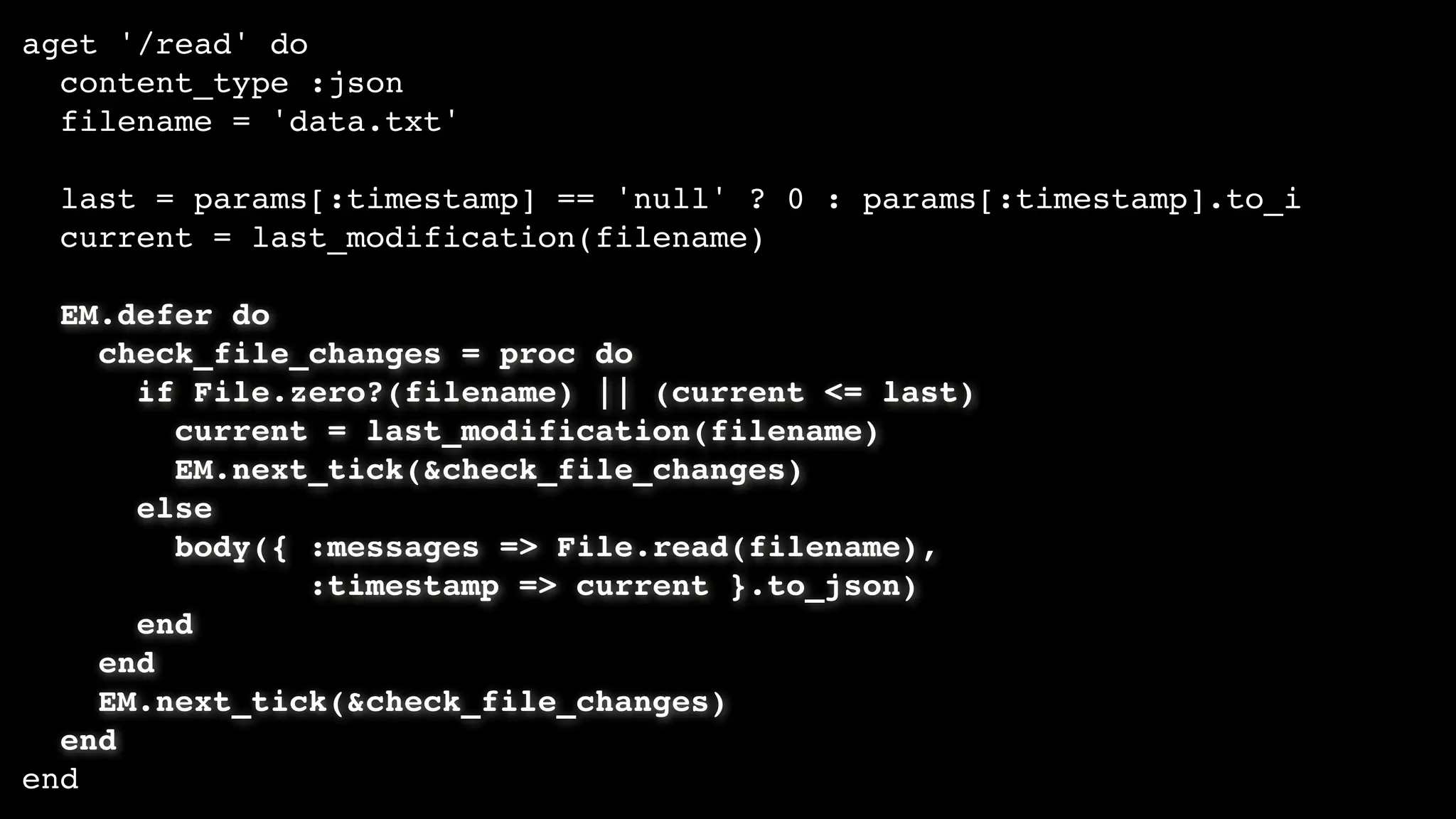 aget '/read' do
content_type :json
filename = 'data.txt'
last = params[:timestamp] == 'null' ? 0 : params[:timestamp].to_i
current = last_modification(filename)
EM.defer do
check_file_changes = proc do
if File.zero?(filename) || (current <= last)
current = last_modification(filename)
EM.next_tick(&check_file_changes)
else
body({ :messages => File.read(filename),
:timestamp => current }.to_json)
end
end
EM.next_tick(&check_file_changes)
end
end
 