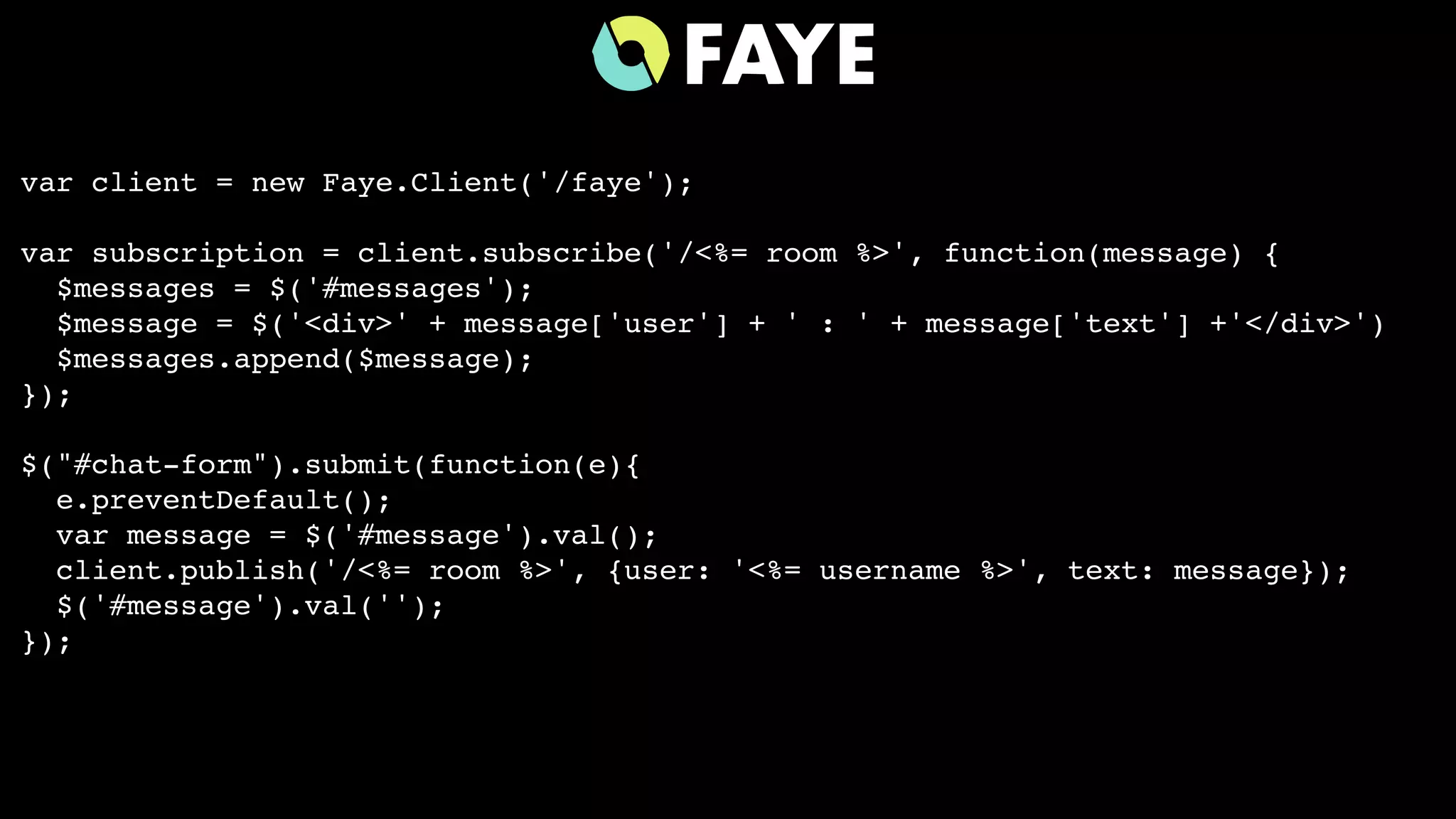 var client = new Faye.Client('/faye');
var subscription = client.subscribe('/<%= room %>', function(message) {
$messages = $('#messages');
$message = $('<div>' + message['user'] + ' : ' + message['text'] +'</div>')
$messages.append($message);
});
$("#chat-form").submit(function(e){
e.preventDefault();
var message = $('#message').val();
client.publish('/<%= room %>', {user: '<%= username %>', text: message});
$('#message').val('');
});
 