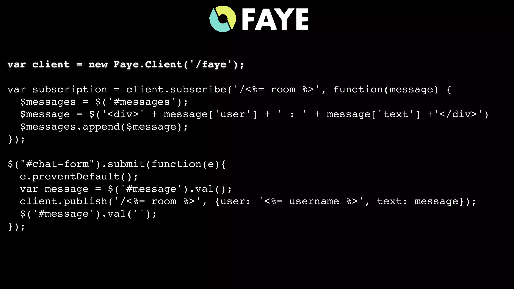 var client = new Faye.Client('/faye');
var subscription = client.subscribe('/<%= room %>', function(message) {
$messages = $('#messages');
$message = $('<div>' + message['user'] + ' : ' + message['text'] +'</div>')
$messages.append($message);
});
$("#chat-form").submit(function(e){
e.preventDefault();
var message = $('#message').val();
client.publish('/<%= room %>', {user: '<%= username %>', text: message});
$('#message').val('');
});
 