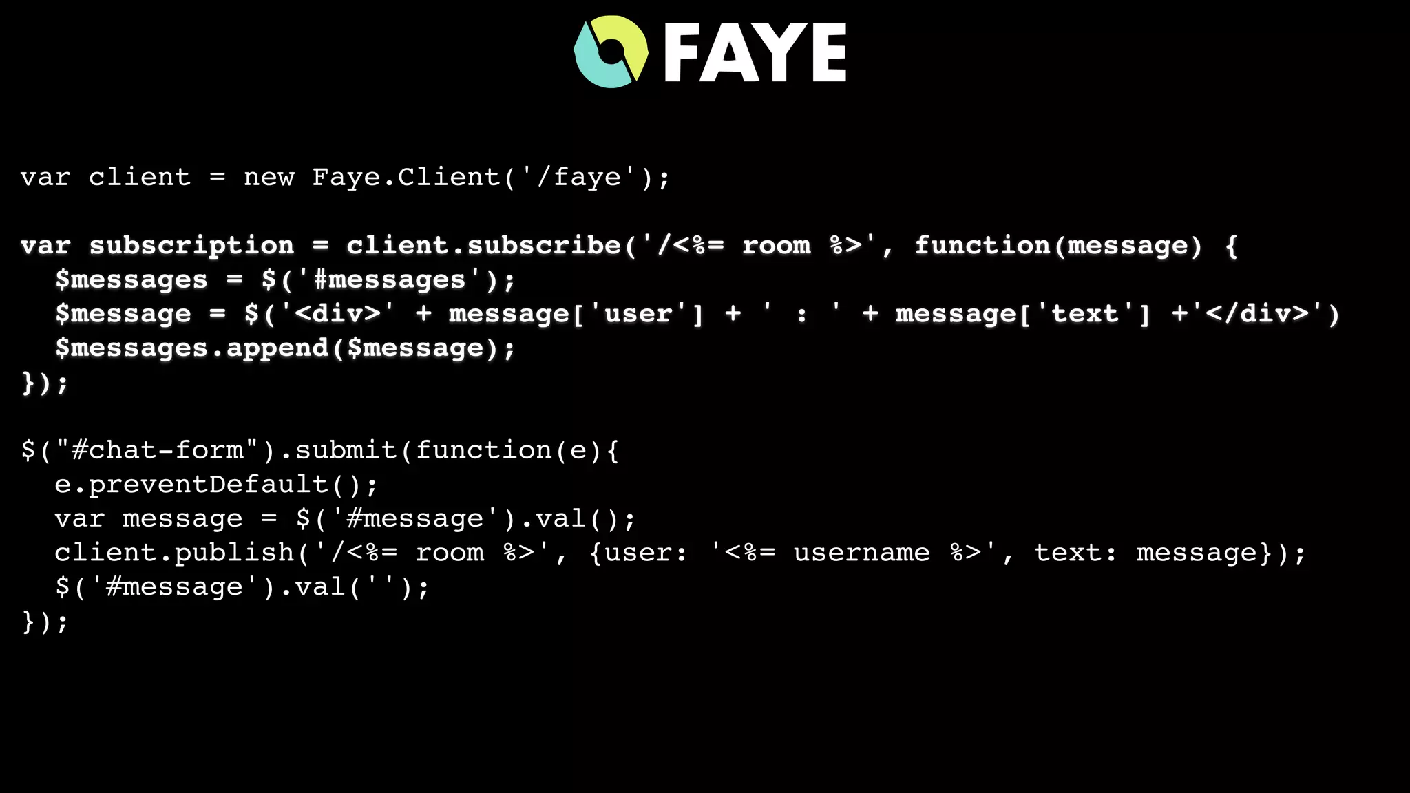 var client = new Faye.Client('/faye');
var subscription = client.subscribe('/<%= room %>', function(message) {
$messages = $('#messages');
$message = $('<div>' + message['user'] + ' : ' + message['text'] +'</div>')
$messages.append($message);
});
$("#chat-form").submit(function(e){
e.preventDefault();
var message = $('#message').val();
client.publish('/<%= room %>', {user: '<%= username %>', text: message});
$('#message').val('');
});
 