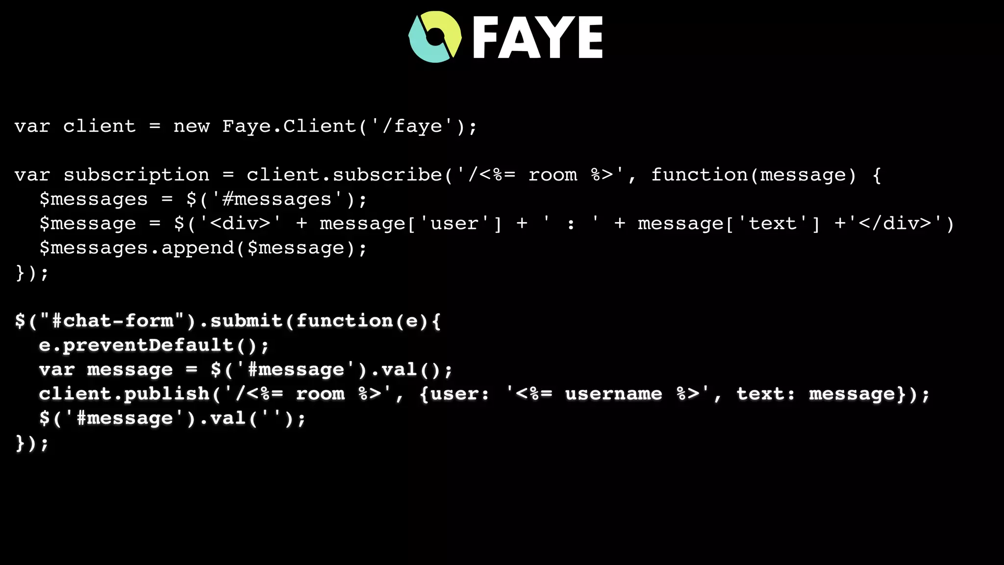 var client = new Faye.Client('/faye');
var subscription = client.subscribe('/<%= room %>', function(message) {
$messages = $('#messages');
$message = $('<div>' + message['user'] + ' : ' + message['text'] +'</div>')
$messages.append($message);
});
$("#chat-form").submit(function(e){
e.preventDefault();
var message = $('#message').val();
client.publish('/<%= room %>', {user: '<%= username %>', text: message});
$('#message').val('');
});
 
