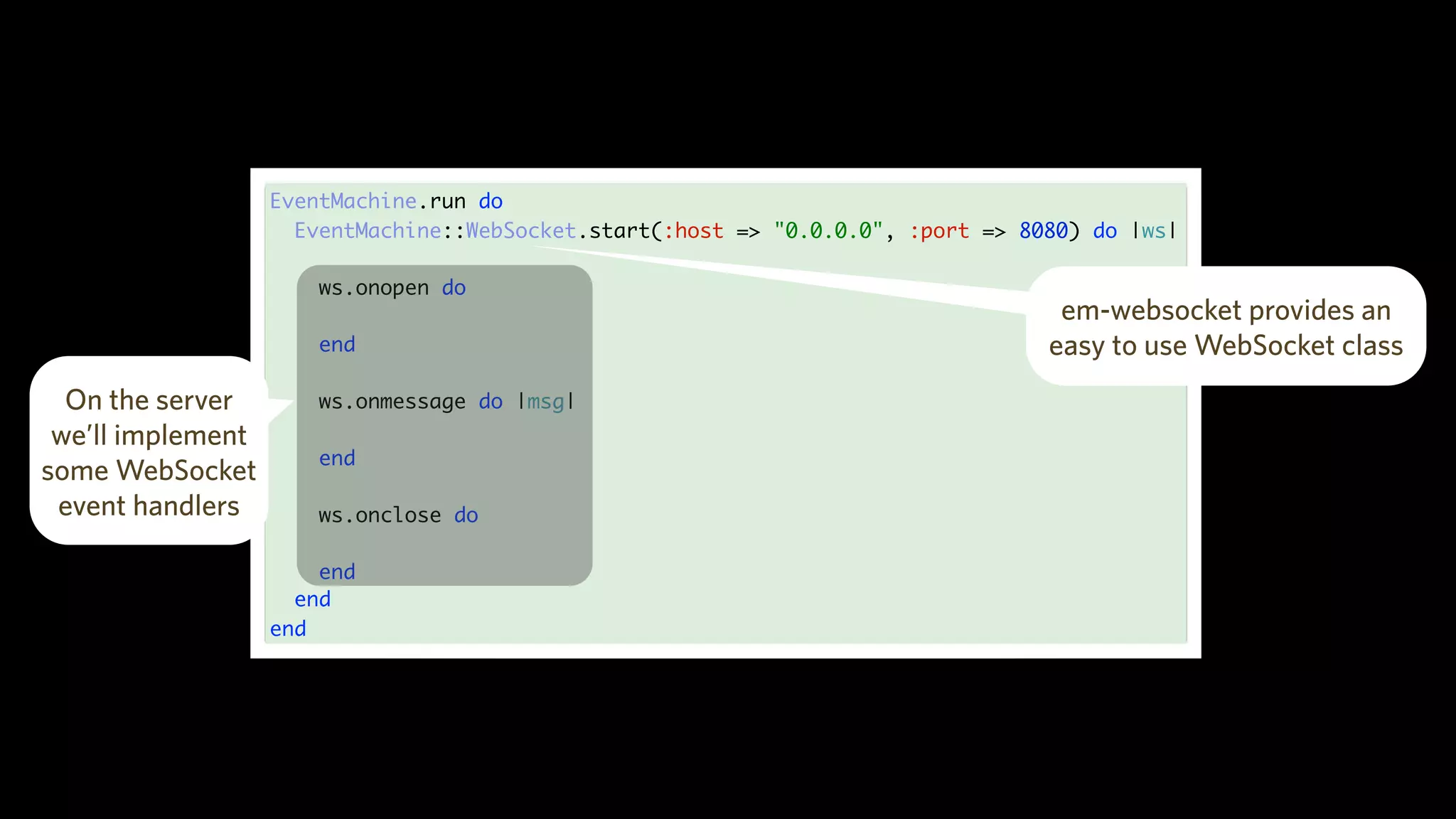 EventMachine.run do
EventMachine::WebSocket.start(:host => "0.0.0.0", :port => 8080) do |ws|
ws.onopen do
end
ws.onmessage do |msg|
end
ws.onclose do
end
end
end
em-websocket provides an
easy to use WebSocket class
On the server
we’ll implement
some WebSocket
event handlers
 