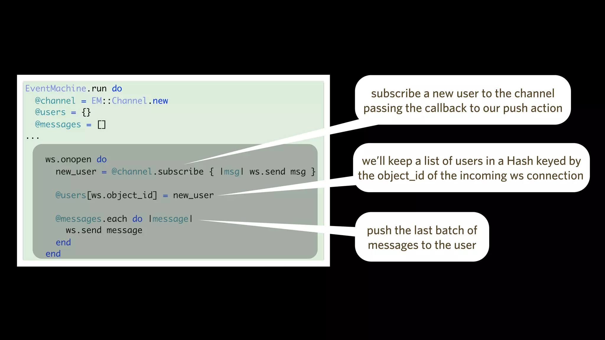 EventMachine.run do
@channel = EM::Channel.new
@users = {}
@messages = []
...
ws.onopen do
new_user = @channel.subscribe { |msg| ws.send msg }
@users[ws.object_id] = new_user
@messages.each do |message|
ws.send message
end
end
subscribe a new user to the channel
passing the callback to our push action
we’ll keep a list of users in a Hash keyed by
the object_id of the incoming ws connection
push the last batch of
messages to the user
 