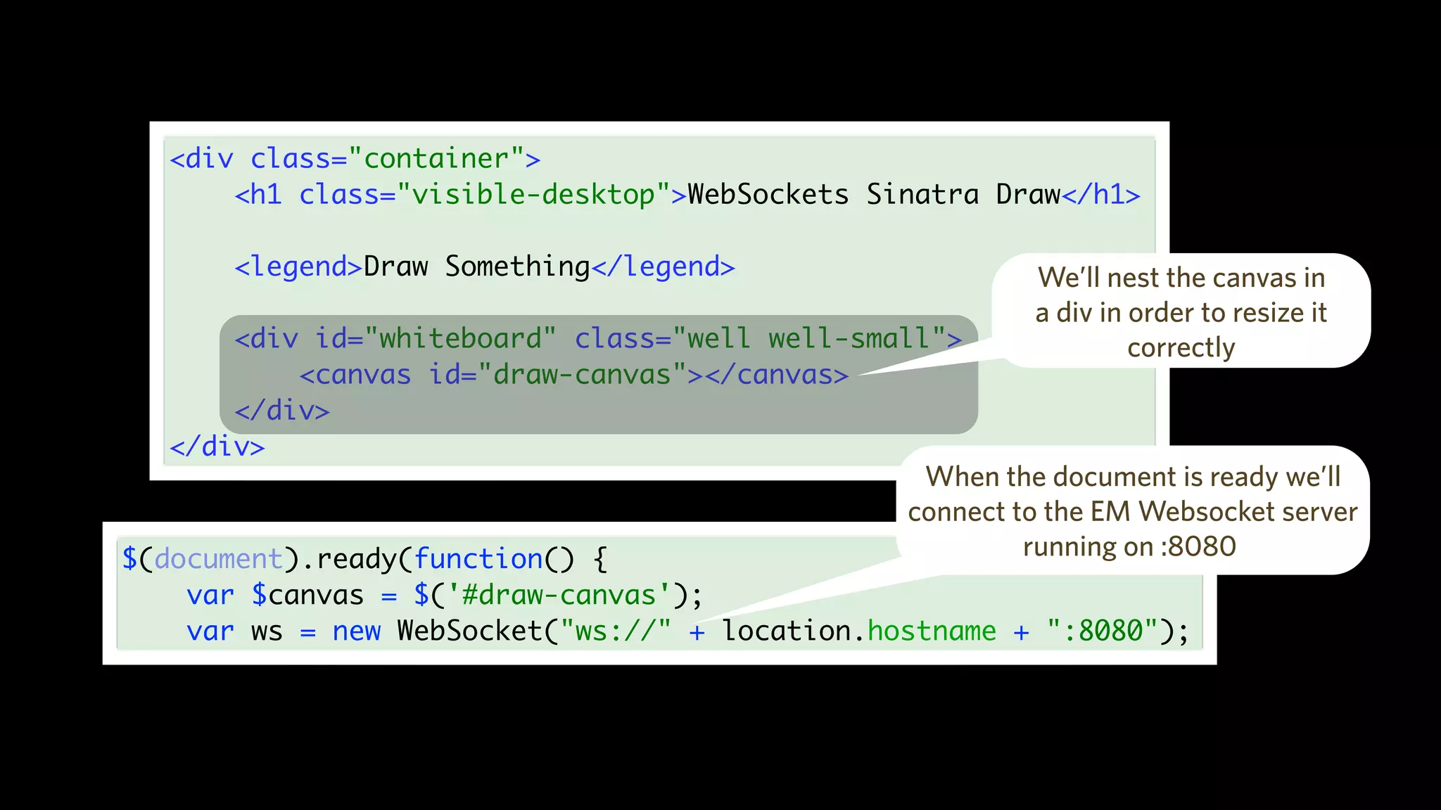 <div class="container">
<h1 class="visible-desktop">WebSockets Sinatra Draw</h1>
<legend>Draw Something</legend>
<div id="whiteboard" class="well well-small">
<canvas id="draw-canvas"></canvas>
</div>
</div>
We’ll nest the canvas in
a div in order to resize it
correctly
$(document).ready(function() {
var $canvas = $('#draw-canvas');
var ws = new WebSocket("ws://" + location.hostname + ":8080");
When the document is ready we’ll
connect to the EM Websocket server
running on :8080
 