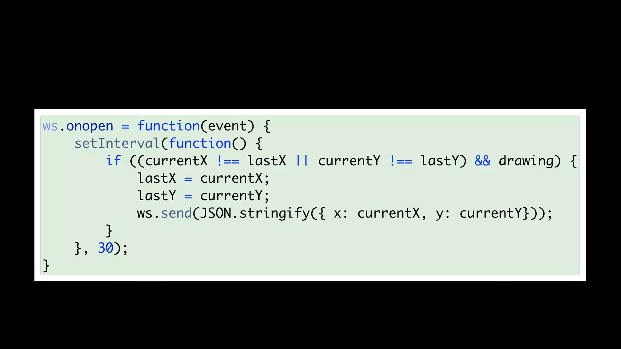 ws.onopen = function(event) {
setInterval(function() {
if ((currentX !== lastX || currentY !== lastY) && drawing) {
lastX = currentX;
lastY = currentY;
ws.send(JSON.stringify({ x: currentX, y: currentY}));
}
}, 30);
}
 