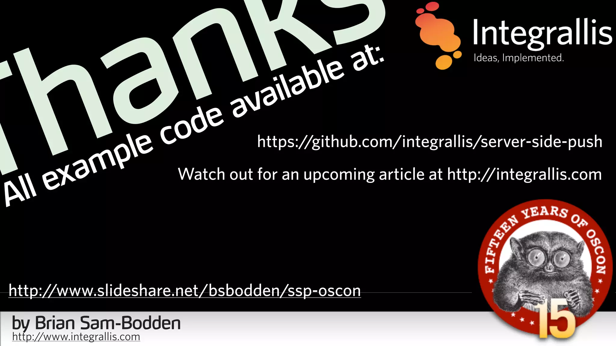 Thanks
All example code available at:
https://github.com/integrallis/server-side-push
Watch out for an upcoming article at http://integrallis.com
by Brian Sam-Bodden
http://www.integrallis.com
http://www.slideshare.net/bsbodden/ssp-oscon
 