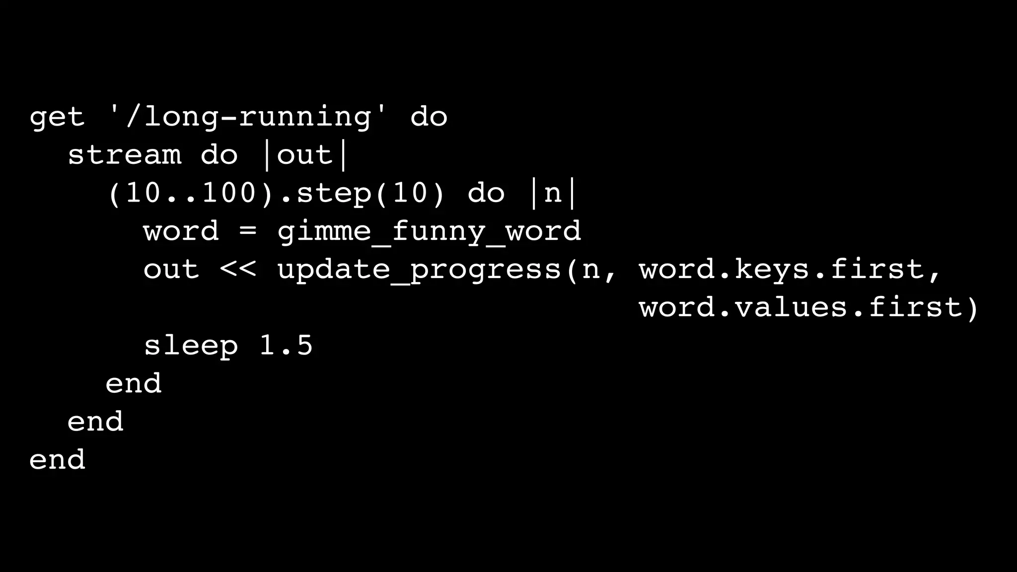 get '/long-running' do
stream do |out|
(10..100).step(10) do |n|
word = gimme_funny_word
out << update_progress(n, word.keys.first,
word.values.first)
sleep 1.5
end
end
end
 