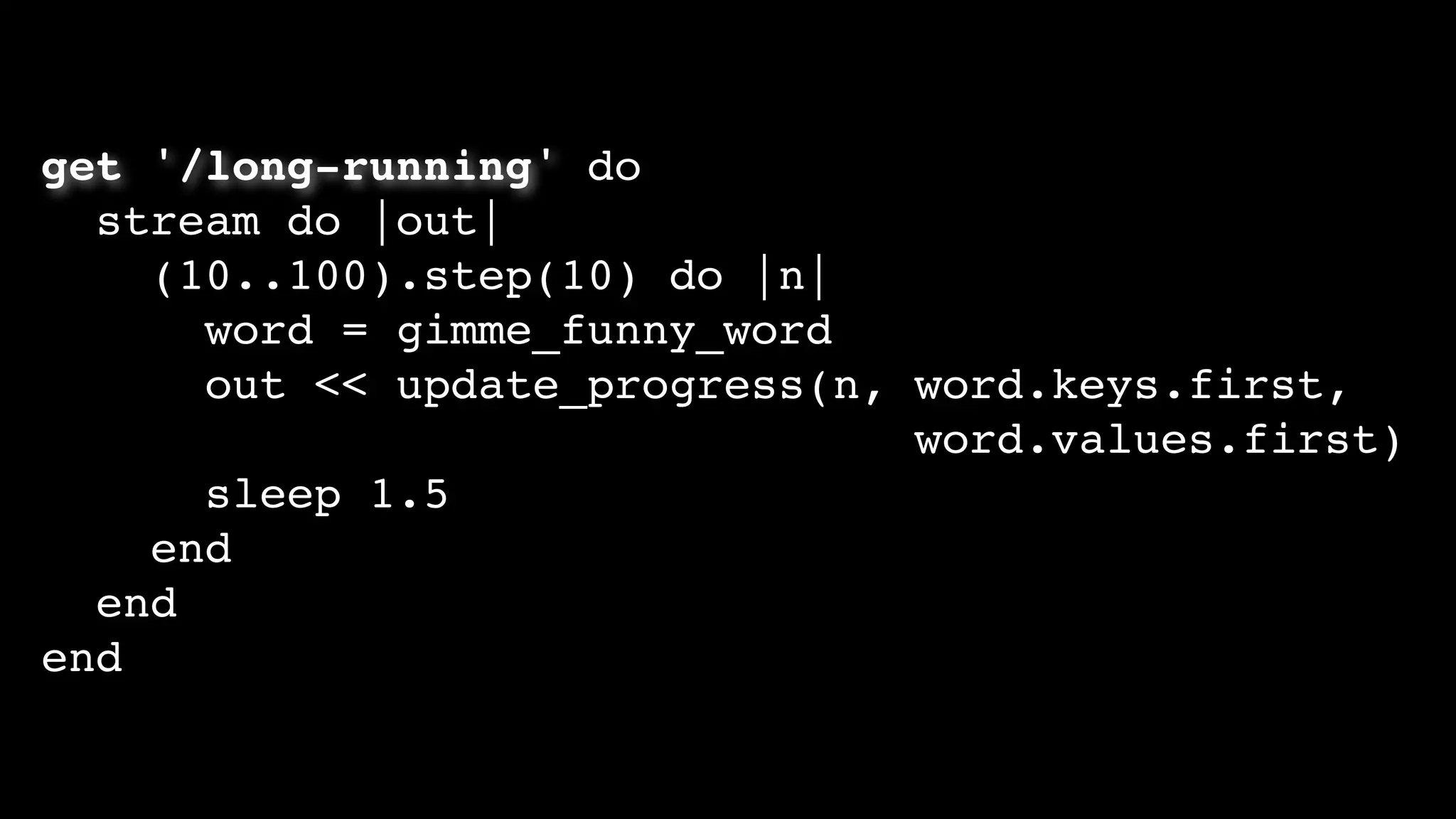 get '/long-running' do
stream do |out|
(10..100).step(10) do |n|
word = gimme_funny_word
out << update_progress(n, word.keys.first,
word.values.first)
sleep 1.5
end
end
end
 