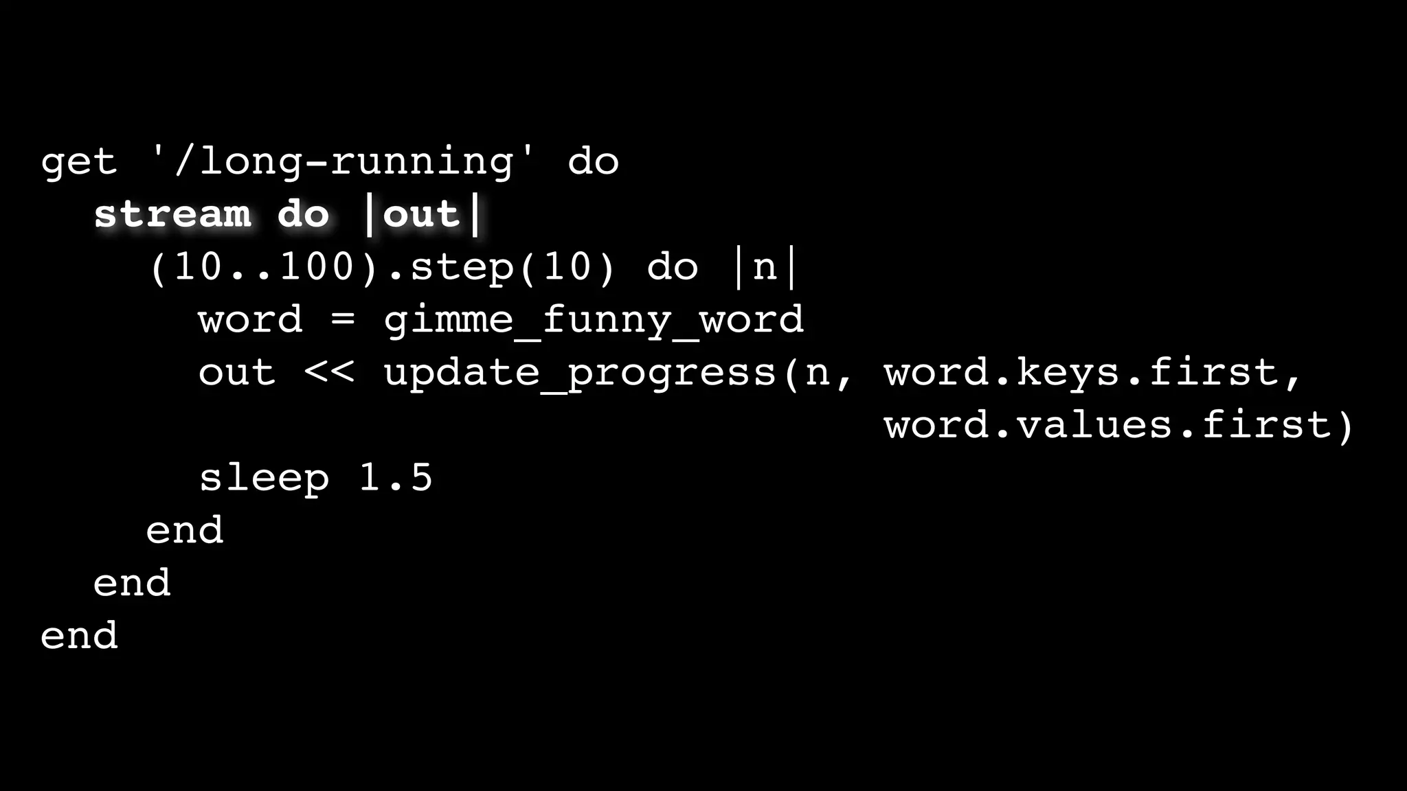 get '/long-running' do
stream do |out|
(10..100).step(10) do |n|
word = gimme_funny_word
out << update_progress(n, word.keys.first,
word.values.first)
sleep 1.5
end
end
end
 