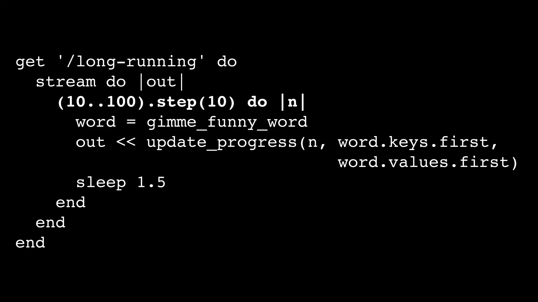 get '/long-running' do
stream do |out|
(10..100).step(10) do |n|
word = gimme_funny_word
out << update_progress(n, word.keys.first,
word.values.first)
sleep 1.5
end
end
end
 