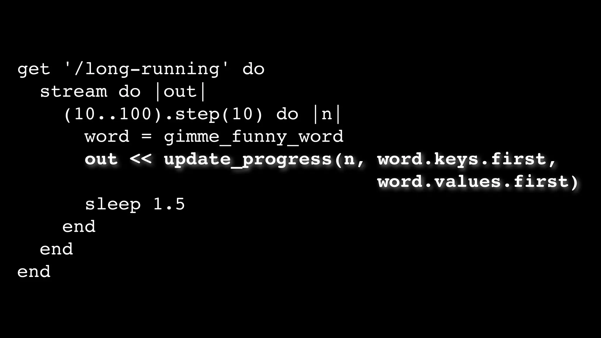get '/long-running' do
stream do |out|
(10..100).step(10) do |n|
word = gimme_funny_word
out << update_progress(n, word.keys.first,
word.values.first)
sleep 1.5
end
end
end
 