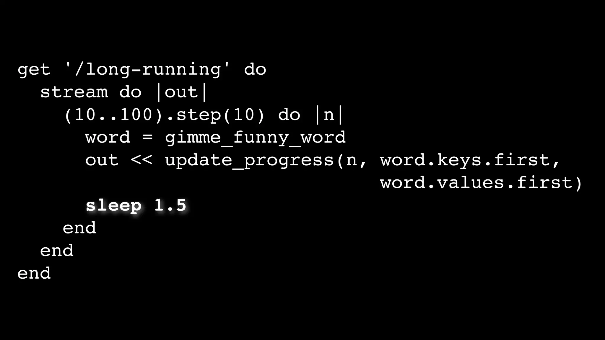 get '/long-running' do
stream do |out|
(10..100).step(10) do |n|
word = gimme_funny_word
out << update_progress(n, word.keys.first,
word.values.first)
sleep 1.5
end
end
end
 