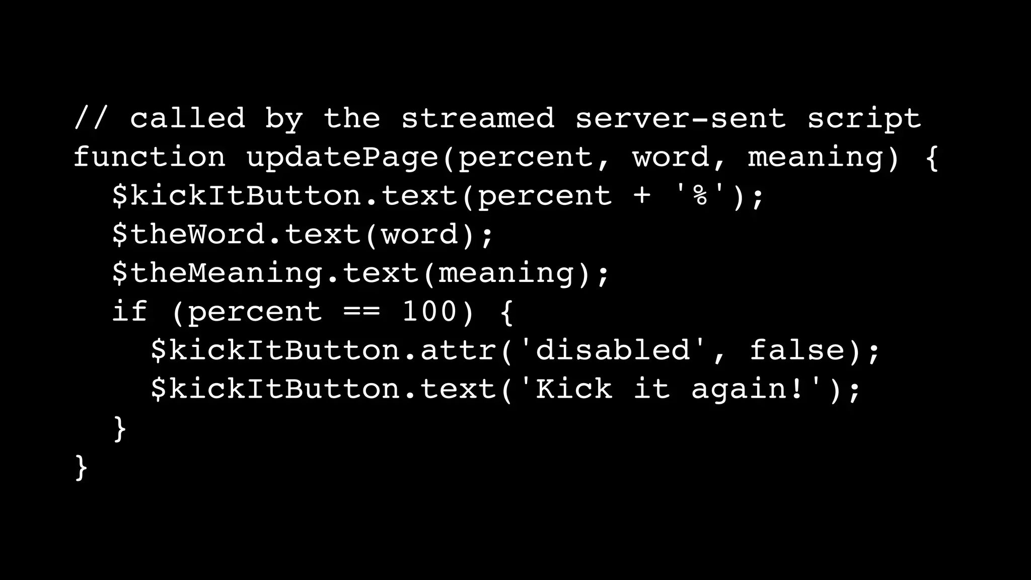 // called by the streamed server-sent script
function updatePage(percent, word, meaning) {
$kickItButton.text(percent + '%');
$theWord.text(word);
$theMeaning.text(meaning);
if (percent == 100) {
$kickItButton.attr('disabled', false);
$kickItButton.text('Kick it again!');
}
}
 