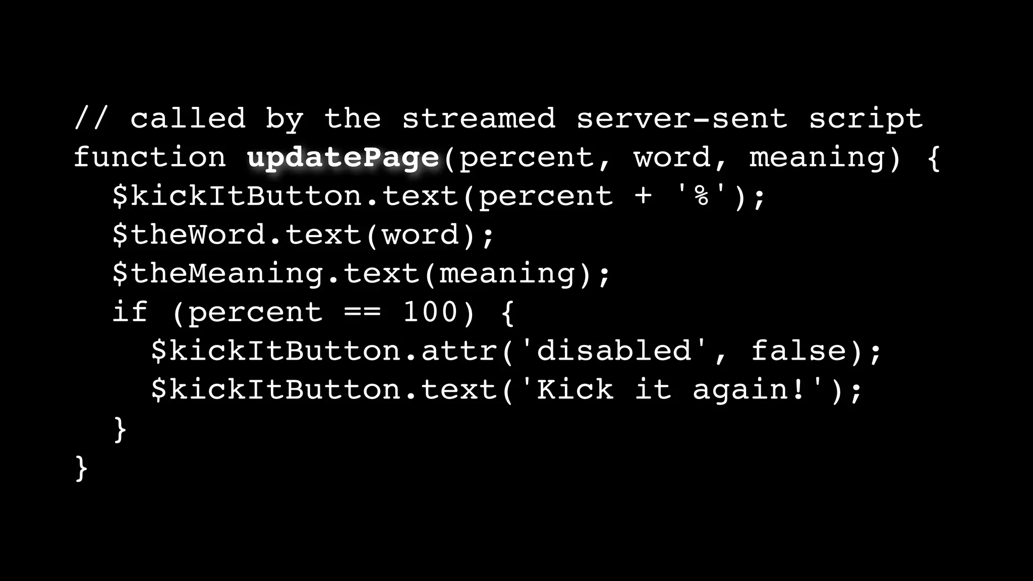 // called by the streamed server-sent script
function updatePage(percent, word, meaning) {
$kickItButton.text(percent + '%');
$theWord.text(word);
$theMeaning.text(meaning);
if (percent == 100) {
$kickItButton.attr('disabled', false);
$kickItButton.text('Kick it again!');
}
}
 