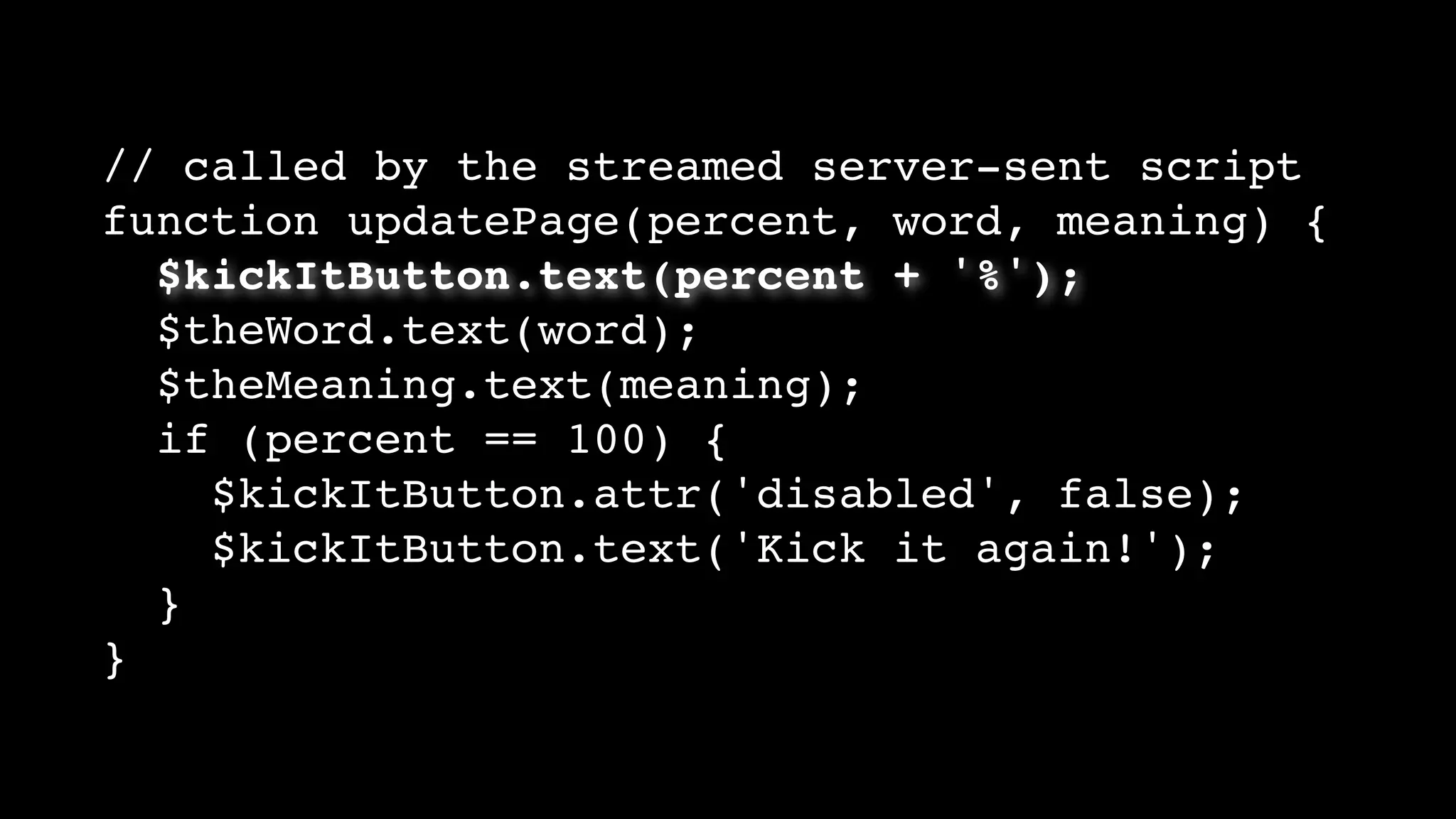 // called by the streamed server-sent script
function updatePage(percent, word, meaning) {
$kickItButton.text(percent + '%');
$theWord.text(word);
$theMeaning.text(meaning);
if (percent == 100) {
$kickItButton.attr('disabled', false);
$kickItButton.text('Kick it again!');
}
}
 